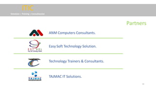 10
ITIC
Solutions :: Training :: Consultancies
Easy Soft Technology Solution.
ANM Computers Consultants.
Technology Trainers & Consultants.
TAJMAC IT Solutions.
Partners
 