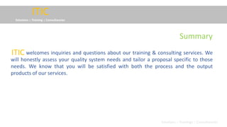 ITIC
Solutions :: Training :: Consultancies
welcomes inquiries and questions about our training & consulting services. We
will honestly assess your quality system needs and tailor a proposal specific to those
needs. We know that you will be satisfied with both the process and the output
products of our services.
ITIC
Solutions :: Trainings :: Consultancies
Summary
 