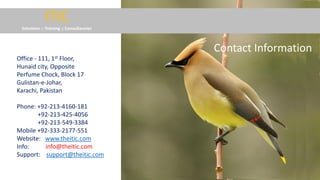 Contact Information
Office - 111, 1st Floor,
Hunaid city, Opposite
Perfume Chock, Block 17
Gulistan-e-Johar,
Karachi, Pakistan
Phone: +92-213-4160-181
+92-213-425-4056
+92-213-549-3384
Mobile +92-333-2177-551
Website: www.theitic.com
Info: info@theitic.com
Support: support@theitic.com
ITIC
Solutions :: Training :: Consultancies
 