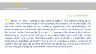 ITIC
Solutions :: Training :: Consultancies
strives to render training & consulting services of the highest quality to its
customers. This achieved through a team approach, the awareness of its employees that
their best efforts are essential and, therefore, appreciated, and the knowledge that
ultimately everyone will benefit from the company's successes. To achieve and sustain
the highest standard and quality of services, ITIC promotes the following basic values.
Maintaining or improving its position in the market sector concerned only through
superior quality and service. Promoting positive and constructive relationships with
other service providers, particularly with a view to providing a broader spectrum of
expertise through capacity building. Sustaining the company's unique and noteworthy
services through an ongoing commitment to innovation and creativity.
ITIC
Solutions :: Trainings :: Consultancies
Professionalism
 