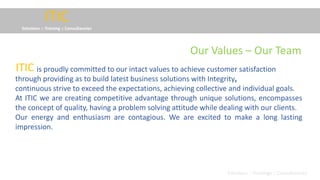ITIC
Solutions :: Training :: Consultancies
is proudly committed to our intact values to achieve customer satisfaction
through providing as to build latest business solutions with Integrity,
continuous strive to exceed the expectations, achieving collective and individual goals.
At ITIC we are creating competitive advantage through unique solutions, encompasses
the concept of quality, having a problem solving attitude while dealing with our clients.
Our energy and enthusiasm are contagious. We are excited to make a long lasting
impression.
ITIC
Solutions :: Trainings :: Consultancies
Our Values – Our Team
 