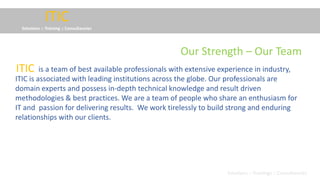 ITIC
Solutions :: Training :: Consultancies
is a team of best available professionals with extensive experience in industry,
ITIC is associated with leading institutions across the globe. Our professionals are
domain experts and possess in-depth technical knowledge and result driven
methodologies & best practices. We are a team of people who share an enthusiasm for
IT and passion for delivering results. We work tirelessly to build strong and enduring
relationships with our clients.
ITIC
Solutions :: Trainings :: Consultancies
Our Strength – Our Team
 