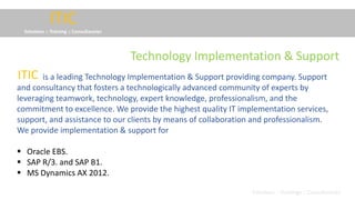 ITIC
Solutions :: Training :: Consultancies
is a leading Technology Implementation & Support providing company. Support
and consultancy that fosters a technologically advanced community of experts by
leveraging teamwork, technology, expert knowledge, professionalism, and the
commitment to excellence. We provide the highest quality IT implementation services,
support, and assistance to our clients by means of collaboration and professionalism.
We provide implementation & support for
 Oracle EBS.
 SAP R/3. and SAP B1.
 MS Dynamics AX 2012.
ITIC
Solutions :: Trainings :: Consultancies
Technology Implementation & Support
 