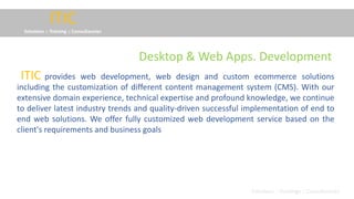 ITIC
Solutions :: Training :: Consultancies
provides web development, web design and custom ecommerce solutions
including the customization of different content management system (CMS). With our
extensive domain experience, technical expertise and profound knowledge, we continue
to deliver latest industry trends and quality-driven successful implementation of end to
end web solutions. We offer fully customized web development service based on the
client's requirements and business goals
ITIC
Solutions :: Trainings :: Consultancies
Desktop & Web Apps. Development
 