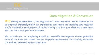 ITIC
Solutions :: Training :: Consultancies
having excellent DMC (Data Migration & Conversion) team. Data conversions can
be simple or extremely messy. our experienced consultants are providing data migration
and/or conversion services/consultancies making sure that your data work seamlessly
with the features of your new database.
We can assist you in completing a rapid and cost-effective upgrade to next generation
suite of the E-Business Suite solution. Upgrade requirements are carefully evaluated,
planned and executed by our consultants.
ITIC
Solutions :: Trainings :: Consultancies
Data Migration & Conversion
 