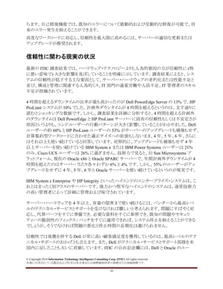 © Copyright 2014 Information Technology Intelligence Consulting Corp. (ITIC) All rights reserved.
本書に引用されている製品および社名は各企業または商標権保持者の商標または登録商標です。
10
ちます。自己修復機能では、既知のエラーについて能動的および受動的な修復が可能で、将
来のエラー発生を抑えることができます。
高度なワークロードに対応し、信頼性を最大限に高めるには、サーバーの適切な更新または
アップグレードが推奨されます。
信頼性に関わる現実の状況
最新の ITIC 調査結果では、ハードウェア・テクノロジーよりも人為的要因の方が信頼性に (特
に悪い意味で) 大きな影響を及ぼしていることを明確に示しています。調査結果によると、シス
テムの信頼性が低下する主な要因として、サーバー・ハードウェアの老朽化または性能不足と
並び、構成と管理に関連する人為的ミス、IT 部門の過重労働や人員不足、IT 管理者のスキル
不足が指摘されています。
4 時間を超えるダウンタイムの比率が最も高かったのが Dell PowerEdge Server の 13% で、HP
ProLiant システムが 10% でした。計画外ダウンタイムが 4 時間を超えるというのは、文字通りに
読むとショッキングな数値です。しかし、調査結果を詳細に分析すると、4 時間を超える計画外
のダウンタイムは Dell PowerEdge と HP ProLiant サーバーに固有の信頼性もしくは不安定さが
原因というよりも、エンドユーザーの行動パターンが大きく影響していることがわかりました。Dell
ユーザーの約 60% と HP ProLiant ユーザーの 53% がサーバーのアップグレードも補強もせず、
計算集約型ワークロードに合わせた適正サイズへの拡張もしないまま、4 年、5 年、6 年、さらに
はそれ以上も使い続けていると回答しています。対照的に、アップグレードも補強もせず 4 年
以上サーバーを使い続けている IBM System x または IBM Power Systems ユーザーは 21%
のみ、Cisco UCS ユーザーは 26% に過ぎません。技術力で見ると、旧 Sun Microsystems プ
ラットフォーム、現在の Oracle x86 と Oracle SPARC サーバーで、年間計画外ダウンタイムが 4
時間を超えたのはサーバー当たり各々わずか 6% と 4% です。しかし、55% のユーザーがアッ
プグレードをせずに 4 年、5 年、6 年と Oracle サーバーを使い続けているというのが現実です。
IBM System z Enterprise や HP Integrity といったハイエンドのエンタープライズ・システムは、こ
れとはまったく別クラスのサーバーです。強力かつ堅牢なハイエンドのシステムは、通常技術力
の高い管理者によって詳細に管理および保守されています。
サーバー・ハードウェアを 4 年以上、容量の限界まで使い続けるには、ベンダーから最高レベ
ルのテクニカル・サービスとサポートを受けなければ難しいと考えられます。問題にすばやく対
応し、代替パーツをすぐに準備でき、必要な資料をすぐに参照でき、既知の問題やセキュリ
ティーの脆弱性のフィックス / パッチをすぐに適用できれば、システム停止を抑えることができる
でしょうが、そうでなければ問題の悪化と停止時間の長期化は避けられません。
信頼性では後塵を拝する Dell が常に高い顧客満足度を獲得しているのは、最高レベルのテク
ニカル・サポートのおかげとも言えます。また、Dell がテクニカル・サービスとサポート部隊を米
国内に戻したことも大いに貢献しています。ITIC の自由記述欄には、Dell と Oracle のユー
 