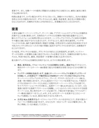 © Copyright 2014 Information Technology Intelligence Consulting Corp. (ITIC) All rights reserved.
本書に引用されている製品および社名は各企業または商標権保持者の商標または登録商標です。
18
重要です。また、交換パーツの提供に問題または遅延が生じる場合には、顧客に誠実に報告
する必要があります。
時間は貴重です。わずか数分のダウンタイムであっても、多額のコストが発生し、社内の業務を
急停止させる可能性があります。ダウンタイムにより、顧客、供給業者、取引先との関係が悪く
なることもあります。信頼性が欠如により信用をなくし、営業機会を失うことさえあります。
提言
主要な LOB サーバー・ハードウェア、サーバー OS、アプリケーションのアップタイムと信頼性を
計測することを強く推奨します。具体的なアップタイムと信頼性の統計値を認識することで、
個々のプラットフォームの基準が明らかになります。ハードウェアとソフトウェアに固有の信頼性
や不備を正確に査定するのにも役立ちます。そうすることで、統合と相互運用性、パッチや
フィックスの欠如、ISP や通信事業者に関連する問題、自然災害や人為的災害を原因とする不
可抗力のシステム停止といったその他の問題に起因するダウンタイムを切り分け、比較検討す
ることができます。
その結果、ダウンタイムの総量と、ダウンタイムの発生による事業部門、IT 部門、エンドユー
ザーの生産性への影響を正確に査定するメカニズムを策定できます。信頼性を計測するメカニ
ズムは、外部の取引先、顧客、供給業者への影響の計測にも応用できます。
最大限のアップタイムと信頼性を実現するには、以下の方策を推奨します。
• 構成、使用状況、パフォーマンス・レベルを定期的に分析し、検証する:そうすることで、
現在のサーバーとサーバー OS 環境で最大の信頼性を実現できるかどうかを判断でき
ます。
• アップデート時期を先延ばしせず、迅速にサーバー・ハードウェアの更新とアップグレード
を実施して、より高度なデータ集約型および仮想化ワークロードに対応できるようにする:
サーバー・ハードウェア (スタンドアロン、ブレード、クラスターなど) とサーバー OS は、
表裏一体の関係にあります。どちらも最高のパフォーマンスを実現するには、今現在だ
けでなく将来のワークロードにも対応しうる堅牢なサーバー・ハードウェアが必要です。
年々アプリケーション・サイズが増大し、仮想サーバー数も比率も拡大しています。主な
業務に使用する基幹アプリケーションを稼働し、いくつものインスタンスをホストする仮想
サーバーには、特に堅牢なサーバーが必要です。予算が許す限り最もパワフルなサー
バー構成を選択すべきでしょう。4 年、5 年、6 年とサーバーを更新することなくハード
ウェアを酷使していれば、障害が発生するのも当然です。
• 正式な SLA を採用する:サービス・レベル・アグリーメントを定めることで、許容可能なパ
フォーマンス指標を定義できます。少なくとも年一回はベンダーおよび顧客と共に、条
件に準拠しているか検証してください。
 
