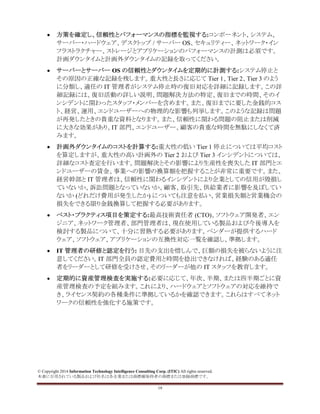 © Copyright 2014 Information Technology Intelligence Consulting Corp. (ITIC) All rights reserved.
本書に引用されている製品および社名は各企業または商標権保持者の商標または登録商標です。
19
• 方策を確定し、信頼性とパフォーマンスの指標を監視する:コンポーネント、システム、
サーバー・ハードウェア、デスクトップ / サーバー OS、セキュリティー、ネットワーク・イン
フラストラクチャー、ストレージとアプリケーションのパフォーマンスの計測は必須です。
計画ダウンタイムと計画外ダウンタイムの記録を取ってください。
• サーバーとサーバー OS の信頼性とダウンタイムを定期的に計測する:システム停止と
その原因の正確な記録を残します。重大性と長さに応じて Tier 1、Tier 2、Tier 3 のよう
に分類し、適任の IT 管理者がシステム停止時の復旧対応を詳細に記録します。この詳
細記録には、復旧活動の詳しい説明、問題解決方法の特定、復旧までの時間、そのイ
ンシデントに関わったスタッフ・メンバーを含めます。また、復旧までに要した金銭的コス
ト、経営、運用、エンドユーザーへの物理的な影響も列挙します。このような記録は問題
が再発したときの貴重な資料となります。また、信頼性に関わる問題の阻止または削減
に大きな効果があり、IT 部門、エンドユーザー、顧客の貴重な時間を無駄にしなくて済
みます。
• 計画外ダウンタイムのコストを計算する:重大性の低い Tier 1 停止については平均コスト
を算定しますが、重大性の高い計画外の Tier 2 および Tier 3 インシデントについては、
詳細なコスト査定を行います。問題解決とその影響により生産性を喪失した IT 部門とエ
ンドユーザーの賃金、事業への影響の換算額を把握することが非常に重要です。また、
経営幹部と IT 管理者は、信頼性に関わるインシデントにより企業としての信用が毀損し
ていないか、訴訟問題となっていないか、顧客、取引先、供給業者に影響を及ぼしてい
ないか (どれだけ費用が発生したか) についても注意を払い、営業損失額と営業機会の
損失をできる限り金銭換算して把握する必要があります。
• ベスト・プラクティス項目を策定する:最高技術責任者 (CTO)、ソフトウェア開発者、エン
ジニア、ネットワーク管理者、部門管理者は、現在使用している製品および今後導入を
検討する製品について、十分に習熟する必要があります。ベンダーが提供するハード
ウェア、ソフトウェア、アプリケーションの互換性対応一覧を確認し、準拠します。
• IT 管理者の研修と認定を行う: 目先の支出を惜しんで、巨額の損失を被らないように注
意してください。IT 部門全員の認定費用と時間を捻出できなければ、経験のある適任
者をリーダーとして研修を受けさせ、そのリーダーが他の IT スタッフを教育します。
• 定期的に資産管理検査を実施する:必要に応じて、年次、半期、または四半期ごとに資
産管理検査の予定を組みます。これにより、ハードウェアとソフトウェアの対応を維持で
き、ライセンス契約の各種条件に準拠しているかを確認できます。これらはすべてネット
ワークの信頼性を強化する施策です。
 