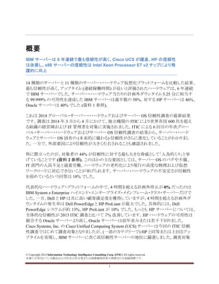 © Copyright 2014 Information Technology Intelligence Consulting Corp. (ITIC) All rights reserved.
本書に引用されている製品および社名は各企業または商標権保持者の商標または登録商標です。
2
概要
IBM サーバーは 6 年連続で最も信頼性が高く、Cisco UCS が躍進、HP の信頼性
は改善し、x86 サーバーの信頼性は Intel Xeon Processor E7 v2 チップにより飛
躍的に向上
14 種類のサーバーと 11 種類のサーバー・ハードウェア仮想化プラットフォームを比較した結果、
最も信頼性が高く、アップタイム (連続稼働時間) が長いと評価されたハードウェアは、6 年連続
で IBM サーバーでした。サーバー・ハードウェア当たりの計画外ダウンタイム 5.25 分に相当す
る 99.999% の可用性を達成した IBM サーバーは過半数の 58%。対する HP サーバーは 46%、
Oracle サーバーは 40% でした (資料 1 参照)。
これは 2014 グローバル・サーバー・ハードウェアおよびサーバー OS 信頼性調査の最新結果
です。調査は 2014 年 3 月から 4 月にかけて、独立機関の ITIC により世界各国 600 社を超え
る組織の経営陣および IT 管理者を対象に実施されました。ITIC による 6 回目の年次グロー
バル・サーバー・ハードウェアおよびサーバー OS 信頼性調査の結果から、サーバー・ハード
ウェアとサーバー OS 固有の (本来的に備わる) 信頼性がさらに進化していることがわかりまし
た。一方で、外部要因により信頼性が大きく左右されることも確認されました。
特に際立ったのが、対象者の 44% が信頼性に対する最も大きな脅威として「人為的ミス」と挙
げていることです (資料 2 参照)。このほかの主な要因としては、サーバー OS のバグや不備、
IT 部門の人員不足と過重労働、ハードウェアの老朽化により現行の高度な物理および仮想
ワークロードに対応できないことが挙げられます。サーバー・ハードウェアの不安定さが信頼性
を弱めているという回答は 18% でした。
代表的なハードウェア・プラットフォームの中で、4 時間を超える計画外停止が 0% だったのは
IBM System z Enterprise ハイエンド・エンタープライズ・メインフレーム・クラス・サーバーだけで
した。一方、Dell と HP は共に高い顧客満足度を獲得していますが、4 時間を超える計画外ダ
ウンタイムの発生率は Dell PowerEdge と HP ProLiant が最大でした。具体的には、Dell
PowerEdge システムが約 13%、HP ProLiant が 10% でした。もっとも HP サーバーについては、
全体的な信頼性が 2013 ITIC 調査と比べて ７% 改善しています。HP ハードウェアの可用性は
競合する Oracle サーバーより高く、Oracle サーバーは前年並みまたは若干下回りました。
Cisco Systems, Inc. の Cisco Unified Computing System (UCS) サーバーは今回の ITIC 信頼
性調査ではじめて調査対象となりましたが、(一部のカテゴリーで) HP と同等または上回るアッ
プタイムを実現し、IBM サーバーに次ぐ高信頼性サーバーの地位に躍進しました。調査対象
 