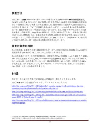 © Copyright 2014 Information Technology Intelligence Consulting Corp. (ITIC) All rights reserved.
本書に引用されている製品および社名は各企業または商標権保持者の商標または登録商標です。
20
調査方法
ITIC 2014 - 2015 グローバル・サーバー・ハードウェアおよびサーバー OS 信頼性調査は、
2014 年 3 月から 4 月にかけて、独立機関により世界各国の 550 社を超える組織の経営陣お
よび IT 管理者に対して Web 上で実施されました。質問項目には選択方式と自由記述方式
の回答が含まれます。ITIC では客観性を損なわないように、いかなる企業からも資金提供を
受けず、調査対象者には一切謝礼を支払っていません。また、ITIC アナリストは数十人の調
査対象者に直接面談し、Web 調査の検証および否認の確認を行うと共に、体験談の聞き取り
も行いました。体験談からは、企業が直面する短期、長期のさまざまな事業上および技術上
の課題について、広範な深い知見が得られました。ITIC は認証および追跡メカニズムを採用
して改ざんを防止し、同一実体による複数回答を禁止しています。
調査対象者の内訳
あらゆる規模、全業種の企業を調査対象としています。対象企業には、社員数 50 人未満の小
規模事業者 (SMB) から 10 万人以上の大企業まで含まれます。
あらゆる規模のセクターから均等に抽出し、回答者の 33% が社員数 1 人から 100 人の SMB、
30% が社員数 101 人から 1,000 人の中堅・中小企業 (SME)、残りの 37% が社員数 1,001 人
から 10 万人以上の大企業となっています。調査対象業種は 49 にのぼり、回答者の約 84%
が北米企業、16% が欧州、アジア、オーストラリア、ニュージーランド、南米、アフリカ全域の
20 か国以上にまたがる多国籍企業です。
付録
本レポートに挙げた各種 ITIC 統計および調査の一覧とリンクを示します。
ITIC Web サイトと調査データおよびブログ・ポストのリンク:
http://itic-corp.com/blog/2014/02/iticknowbe4-security-survey-56-of-corporations-have-no-
proactive-response-plan-to-deal-with-byod-security-hacks/
http://itic-corp.com/blog/2013/07/one-hour-of-downtime-costs-100k-for-95-of-enterprises/
http://itic-corp.com/blog/2011/04/itic-2011-reliability-survey-users-give-ibm-aix-v7-windows-
server-2008-r2-highest-security-marks/
http://itic-corp.com/blog/2011/02/itic-reliabiity-survey-oracle-users-anxiousangry-over-service-
support-slippage/
 