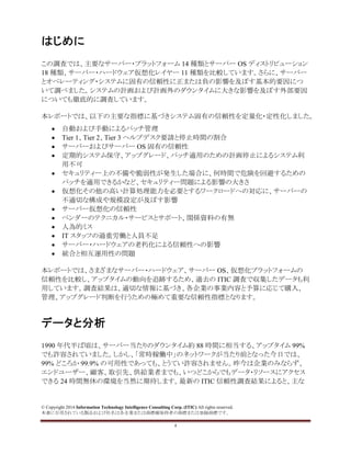 © Copyright 2014 Information Technology Intelligence Consulting Corp. (ITIC) All rights reserved.
本書に引用されている製品および社名は各企業または商標権保持者の商標または登録商標です。
4
はじめに
この調査では、主要なサーバー・プラットフォーム 14 種類とサーバー OS ディストリビューション
18 種類、サーバー・ハードウェア仮想化レイヤー 11 種類を比較しています。さらに、サーバー
とオペレーティング・システムに固有の信頼性に正または負の影響を及ぼす基本的要因につ
いて調べました。システムの計画および計画外のダウンタイムに大きな影響を及ぼす外部要因
についても徹底的に調査しています。
本レポートでは、以下の主要な指標に基づきシステム固有の信頼性を定量化・定性化しました。
• 自動および手動によるパッチ管理
• Tier 1、Tier 2、Tier 3 ヘルプデスク要請と停止時間の割合
• サーバーおよびサーバー OS 固有の信頼性
• 定期的システム保守、アップグレード、パッチ適用のための計画停止によるシステム利
用不可
• セキュリティー上の不備や脆弱性が発生した場合に、何時間で危険を回避するための
パッチを適用できるかなど、セキュリティー問題による影響の大きさ
• 仮想化その他の高い計算処理能力を必要とするワークロードへの対応に、サーバーの
不適切な構成や規模設定が及ぼす影響
• サーバー仮想化の信頼性
• ベンダーのテクニカル・サービスとサポート、関係資料の有無
• 人為的ミス
• IT スタッフの過重労働と人員不足
• サーバー・ハードウェアの老朽化による信頼性への影響
• 統合と相互運用性の問題
本レポートでは、さまざまなサーバー・ハードウェア、サーバー OS、仮想化プラットフォームの
信頼性を比較し、アップタイムの動向を追跡するため、過去の ITIC 調査で収集したデータも利
用しています。調査結果は、適切な情報に基づき、各企業の事業内容と予算に応じて購入、
管理、アップグレード判断を行うための極めて重要な信頼性指標となります。
データと分析
1990 年代半ば頃は、サーバー当たりのダウンタイム約 88 時間に相当する、アップタイム 99%
でも許容されていました。しかし、「常時稼働中」のネットワークが当たり前となった今日では、
99% どころか 99.9% の可用性であっても、とうてい許容されません。昨今は企業のみならず、
エンドユーザー、顧客、取引先、供給業者までも、いつどこからでもデータ・リソースにアクセス
できる 24 時間無休の環境を当然に期待します。最新の ITIC 信頼性調査結果によると、主な
 