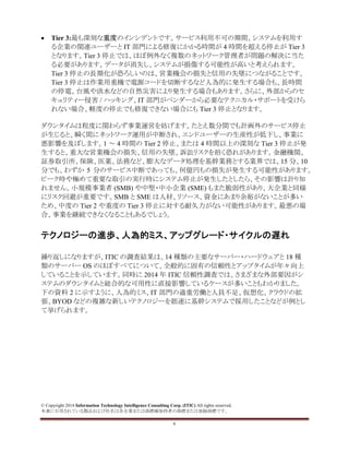 © Copyright 2014 Information Technology Intelligence Consulting Corp. (ITIC) All rights reserved.
本書に引用されている製品および社名は各企業または商標権保持者の商標または登録商標です。
6
• Tier 3:最も深刻な重度のインシデントです。サービス利用不可の期間、システムを利用す
る企業の関連ユーザーと IT 部門による修復にかかる時間が 4 時間を超える停止が Tier 3
となります。Tier 3 停止では、ほぼ例外なく複数のネットワーク管理者が問題の解決に当た
る必要があります。データが消失し、システムが損傷する可能性が高いと考えられます。
Tier 3 停止の長期化が恐ろしいのは、営業機会の損失と信用の失墜につながることです。
Tier 3 停止は作業用重機で電源コードを切断するなど人為的に発生する場合も、長時間
の停電、台風や洪水などの自然災害により発生する場合もあります。さらに、外部からのセ
キュリティー侵害 / ハッキング、IT 部門がベンダーから必要なテクニカル・サポートを受けら
れない場合、軽度の停止でも修復できない場合にも Tier 3 停止となります。
ダウンタイムは程度に関わらず事業運営を妨げます。たとえ数分間でも計画外のサービス停止
が生じると、瞬く間にネットワーク運用が中断され、エンドユーザーの生産性が低下し、事業に
悪影響を及ぼします。1 ～ 4 時間の Tier 2 停止、または 4 時間以上の深刻な Tier 3 停止が発
生すると、重大な営業機会の損失、信用の失墜、訴訟リスクを招く恐れがあります。金融機関、
証券取引所、保険、医薬、法務など、膨大なデータ処理を基幹業務とする業界では、15 分、10
分でも、わずか 5 分のサービス中断であっても、何億円もの損失が発生する可能性があります。
ピーク時や極めて重要な取引の実行時にシステム停止が発生したとしたら、その影響は計り知
れません。小規模事業者 (SMB) や中堅・中小企業 (SME) もまた脆弱性があり、大企業と同様
にリスク回避が重要です。SMB と SME は人材、リソース、資金にあまり余裕がないことが多い
ため、中度の Tier 2 や重度の Tier 3 停止に対する耐久力がない可能性があります。最悪の場
合、事業を継続できなくなることもあるでしょう。
テクノロジーの進歩、人為的ミス、アップグレード・サイクルの遅れ
繰り返しになりますが、ITIC の調査結果は、14 種類の主要なサーバー・ハードウェアと 18 種
類のサーバー OS のほぼすべてについて、全般的に固有の信頼性とアップタイムが年々向上
していることを示しています。同時に 2014 年 ITIC 信頼性調査では、さまざまな外部要因がシ
ステムのダウンタイムと総合的な可用性に直接影響しているケースが多いこともわかりました。
下の資料 2 に示すように、人為的ミス、IT 部門の過重労働と人員不足、仮想化、クラウドの拡
張、BYOD などの複雑な新しいテクノロジーを拙速に基幹システムで採用したことなどが例とし
て挙げられます。
 