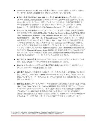 © Copyright 2014 Information Technology Intelligence Consulting Corp. (ITIC) All rights reserved.
本書に引用されている製品および社名は各企業または商標権保持者の商標または登録商標です。
8
• 2013 年の 26% を上回る約 28% の企業が手動でのパッチの適用に 1 時間以上費やし
ていますが、最大だった 2011 年の 40% からは大きく下がっています。
• 4 分の 3 を超える 77% の IBM AIX ユーザーと 69% HP UX ユーザーがサーバー
OS の再起動は、計画的再起動、システム・リソースの追加や再構成を含めても「まった
くない」または「ほとんどない」と回答しています。これに対して、計画的保守作業でサー
バーを再起動する必要性が「ほとんどない」または「まったくない」と回答した Oracle
Solaris ユーザーは半数割れの 49%、Windows Server ユーザーは 45% でした。
• サーバー OS の信頼性:サーバー OS については、OS 固有の不備に由来する計画外
の停止時間が少ない順に、IBM AIX v 7.1、Red Hat Enterprise Linux 6、HP UX、SUSE
Linux Enterprise 11、Ubuntu v 12.04、Windows Server 2012 R2 という結果となりました。
最も信頼性が高い IBM AIX v 7.1 を Power Systems で実行した場合、サーバー当たり
の年間平均ダウンタイムは約 8 分で、Tier 1、Tier 2、Tier 3 停止による総合的ダウンタ
イムが最小となりました。IBM に肉薄する 2 位が Canonical Ltd の Ubuntu v 12.04 で、
カスタマイズして実装する方法が主流になってきています。サーバーの年間ダウンタイ
ムは平均 12 分でした。その次は Red Hat Enterprise Linux 6.5 (IBM Power Systems 版
もあります)と Microsoft Windows Server 2012 R2 が、計画外年間ダウンタイム 12.5 分で
並んでいます。トップ 5 の最後は SUSE Linux Enterprise 11 (IBM Power Systems 版も
あります) で、計画外サーバー OS のダウンタイムが 13 分弱でした。
• 約 3 分の 1、26%の企業がハードウェアのフェイルオーバーも冗長性対策も行っていま
せん。また、12% はハードウェア障害発生率の記録もしていません。
• 約 45% がサーバー・ハードウェア内蔵の冗長性機能のみを使用して、高可用性およ
びフェイルオーバーの保護対策としています。
• 過半数の 51% が、主な業務用 (LOB) サーバーの導入から 2 ～ 4 年経過していると回
答しています。このうち 30% は LOB サーバーの導入から 2 ～ 3 年、21% は 3 ～ 4 年
経過しています。サーバー導入から 4 年、5 年、さらには 5 年以上経過しているという回
答も 21% ありました。
• 顧客満足度:製品、サービス、サポートの点で顧客から高く評価されたのが、Dell (75%)、
IBM (73%)、Cisco (70%) です。Oracle の顧客満足度は今回も最下位でした。テクニカ
ル・サービスとサポートについては、「極めて良好」または「非常に良好」という評価はわ
ずか 47% でした。ITIC 2013 調査時点からは 2% 改善していますが、3 年連続で
Oracle の顧客満足度が最下位という結果になりました。約 14% のユーザーが Oracle の
テクニカル・サービスとサポートを「不十分」または「やや不十分」と回答しています。
 