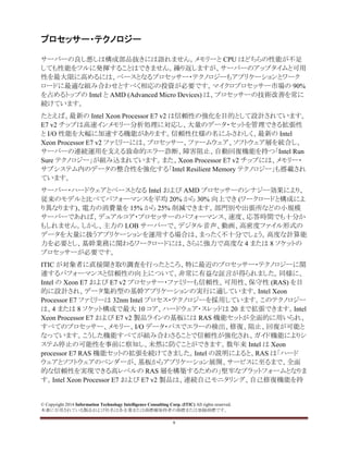 © Copyright 2014 Information Technology Intelligence Consulting Corp. (ITIC) All rights reserved.
本書に引用されている製品および社名は各企業または商標権保持者の商標または登録商標です。
9
プロセッサー・テクノロジー
サーバーの良し悪しは構成部品抜きには語れません。メモリーと CPU はどちらの性能が不足
しても性能をフルに発揮することはできません。繰り返しますが、サーバーのアップタイムと可用
性を最大限に高めるには、ベースとなるプロセッサー・テクノロジーもアプリケーションとワーク
ロードに最適な組み合わせとすべく相応の投資が必要です。マイクロプロセッサー市場の 90%
を占めるトップの Intel と AMD (Advanced Micro Devices) は、プロセッサーの技術改善を常に
続けています。
たとえば、最新の Intel Xeon Processor E7 v2 は信頼性の強化を目的として設計されています。
E7 v2 チップは高速インメモリー分析処理に対応し、大量のデータ・セットを管理できる拡張性
と I/O 性能を大幅に加速する機能があります。信頼性仕様の名にふさわしく、最新の Intel
Xeon Processor E7 v2 ファミリーには、プロセッサー、ファームウェア、ソフトウェア層を統合し、
サーバーの連続運用を支える致命的エラー診断、障害阻止、自動回復機能を持つ「Intel Run
Sure テクノロジー」が組み込まれています。また、Xeon Processor E7 v2 チップには、メモリー・
サブシステム内のデータの整合性を強化する「Intel Resilient Memory テクノロジー」も搭載され
ています。
サーバー・ハードウェアとベースとなる Intel および AMD プロセッサーのシナジー効果により、
従来のモデルと比べてパフォーマンスを平均 20% から 30% 向上でき (ワークロードと構成によ
り異なります)、電力の消費量を 15% から 25% 削減できます。部門別や出張所などの小規模
サーバーであれば、デュアルコア・プロセッサーのパフォーマンス、速度、応答時間でも十分か
もしれません。しかし、主力の LOB サーバーで、デジタル音声、動画、高密度ファイル形式の
データを大量に扱うアプリケーションを運用する場合は、まったく不十分でしょう。高度な計算能
力を必要とし、基幹業務に関わるワークロードには、さらに強力で高度な 4 または 8 ソケットの
プロセッサーが必要です。
ITIC が対象者に直接聞き取り調査を行ったところ、特に最近のプロセッサー・テクノロジーに関
連するパフォーマンスと信頼性の向上について、非常に有益な証言が得られました。同様に、
Intel の Xeon E7 および E7 v2 プロセッサー・ファミリーも信頼性、可用性、保守性 (RAS) を目
的に設計され、データ集約型の基幹アプリケーションの実行に適しています。Intel Xeon
Processor E7 ファミリーは 32nm Intel プロセス・テクノロジーを採用しています。このテクノロジー
は、4 または 8 ソケット構成で最大 10 コア、ハードウェア・スレッドは 20 まで拡張できます。Intel
Xeon Processor E7 および E7 v2 製品ラインの基板には RAS 機能セットが全面的に用いられ、
すべてのプロセッサー、メモリー、I/O データ・パスでエラーの検出、修復、阻止、回復が可能と
なっています。こうした機能すべてが組み合わさることで信頼性が強化され、ガイド機能によりシ
ステム停止の可能性を事前に察知し、未然に防ぐことができます。数年来 Intel は Xeon
processor E7 RAS 機能セットの拡張を続けてきました。Intel の説明によると、RAS は「ハード
ウェアとソフトウェアのベンダーが、基板からアプリケーション展開、サービスに至るまで、全面
的な信頼性を実現できる高レベルの RAS 層を構築するための」堅牢なプラットフォームとなりま
す。Intel Xeon Processor E7 および E7 v2 製品は、連続自己モニタリング、自己修復機能を持
 
