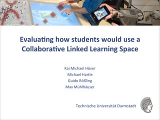 Evalua&ng	
  how	
  students	
  would	
  use	
  a	
  
Collabora&ve	
  Linked	
  Learning	
  Space

                   Kai	
  Michael	
  Höver
                    Michael	
  Hartle
                     Guido	
  Rößling
                   Max	
  Mühlhäuser



                           Technische	
  Universität	
  Darmstadt	
  	
  	
  	
  
 