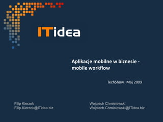 Aplikacje mobilne w biznesie -
                           mobile workflow

                                            TechShow, Maj 2009




Filip Kierzek                     Wojciech Chmielewski
Filip.Kierzek@ITidea.biz          Wojciech.Chmielewski@ITidea.biz
 
