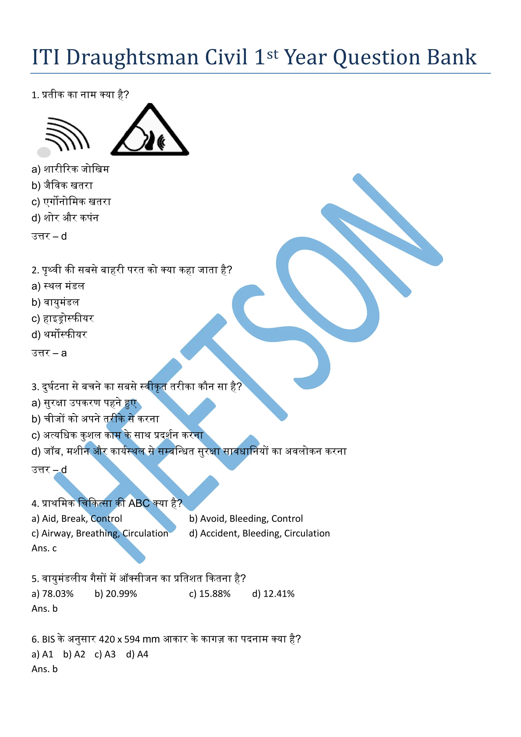 ITI Draughtsman Civil 1st Year Question Bank
1. प्रतीक का नाम क्या है?
a) शारीररक जोखिम
b) जैखिक ितरा
c) एर्गोनोखमक ितरा
d) शोर और कपंन
उत्तर – d
2. पृथ्िी की सबसे बाहरी परत को क्या कहा जाता है?
a) स्थल मंडल
b) िायुमंडल
c) हाइड्रोस्फीयर
d) थमोस्फीयर
उत्तर – a
3. दुर्घटना से बचने का सबसे स्िीकृत तरीका कौन सा है?
a) सुरक्षा उपकरण पहने हुए
b) चीजों को अपने तरीके से करना
c) अत्यखिक कुशल काम के साथ प्रदशघन करना
d) जॉब, मशीन और कायघस्थल से सम्बखधित सुरक्षा साििाखनयों का अिलोकन करना
उत्तर – d
4. प्राथखमक खचककत्सा की ABC क्या है?
a) Aid, Break, Control b) Avoid, Bleeding, Control
c) Airway, Breathing, Circulation d) Accident, Bleeding, Circulation
Ans. c
5. िायुमंडलीय र्गैसों में ऑक्सीजन का प्रखतशत ककतना है?
a) 78.03% b) 20.99% c) 15.88% d) 12.41%
Ans. b
6. BIS के अनुसार 420 x 594 mm आकार के कार्गज़ का पदनाम क्या है?
a) A1 b) A2 c) A3 d) A4
Ans. b
 