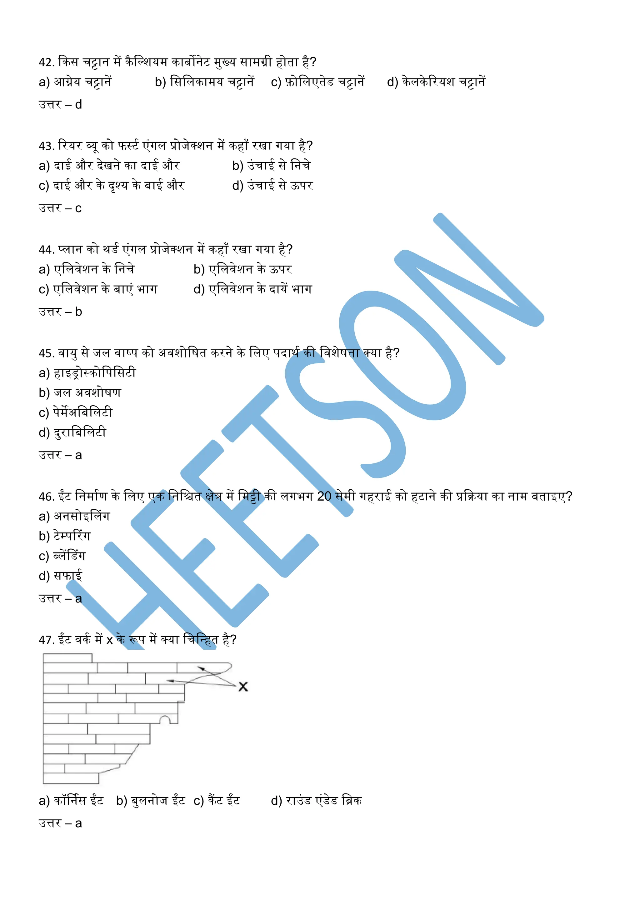 42. ककस चट्टान में कैखल्शयम काबोनेट मुख्य सामग्री होता है?
a) आग्नेय चट्टानें b) खसखलकामय चट्टानें c) फ़ोखलएतेड चट्टानें d) केलकेररयश चट्टानें
उत्तर – d
43. ररयर व्यू को फस्टघ एंर्गल प्रोजेक्शन में कहाँ रिा र्गया है?
a) दाई और देिने का दाई और b) उंचाई से खनचे
c) दाई और के दृश्य के बाई और d) उंचाई से ऊपर
उत्तर – c
44. प्लान को थडघ एंर्गल प्रोजेक्शन में कहाँ रिा र्गया है?
a) एखलिेशन के खनचे b) एखलिेशन के ऊपर
c) एखलिेशन के बाएं भार्ग d) एखलिेशन के दायें भार्ग
उत्तर – b
45. िायु से जल िाष्प को अिशोखर्त करने के खलए पदाथघ की खिशेर्ता क्या है?
a) हाइड्रोस्कोखपखसटी
b) जल अिशोर्ण
c) पेमेअखबखलटी
d) दुराखबखलटी
उत्तर – a
46. ईंट खनमाघण के खलए एक खनखित क्षेत्र में खमट्टी की लर्गभर्ग 20 सेमी र्गहराई को हटाने की प्रकरया का नाम बताइए?
a) अनसोइसलंर्ग
b) टेम्पररंर्ग
c) ब्लेंसडंर्ग
d) सफाई
उत्तर – a
47. ईंट िकघ में x के रूप में क्या खचखधहत है?
a) कॉर्नघस ईंट b) बुलनोज ईंट c) कैंट ईंट d) राउंड एंडेड खिक
उत्तर – a
 