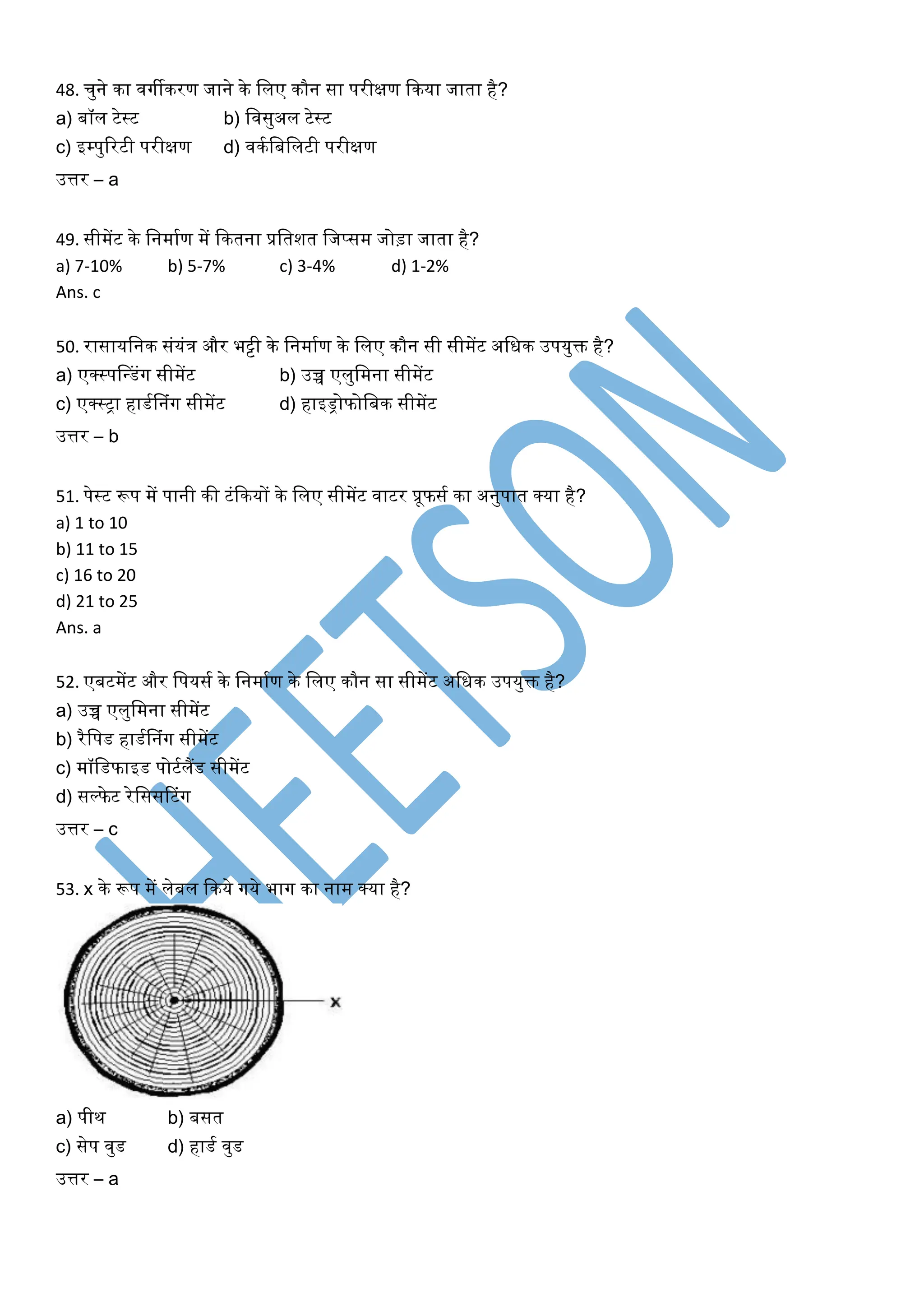 48. चुने का िर्गीकरण जाने के खलए कौन सा परीक्षण ककया जाता है?
a) बॉल टेस्ट b) खिसुअल टेस्ट
c) इम्पुररटी परीक्षण d) िकघखबखलटी परीक्षण
उत्तर – a
49. सीमेंट के खनमाघण में ककतना प्रखतशत खजप्सम जोड़ा जाता है?
a) 7-10% b) 5-7% c) 3-4% d) 1-2%
Ans. c
50. रासायखनक संयंत्र और भट्टी के खनमाघण के खलए कौन सी सीमेंट अखिक उपयुक्त है?
a) एक्स्पसधडंर्ग सीमेंट b) उच्च एलुखमना सीमेंट
c) एक्स्िा हाडघसनंर्ग सीमेंट d) हाइड्रोफोखबक सीमेंट
उत्तर – b
51. पेस्ट रूप में पानी की टंककयों के खलए सीमेंट िाटर प्रूफसघ का अनुपात क्या है?
a) 1 to 10
b) 11 to 15
c) 16 to 20
d) 21 to 25
Ans. a
52. एबटमेंट और खपयसघ के खनमाघण के खलए कौन सा सीमेंट अखिक उपयुक्त है?
a) उच्च एलुखमना सीमेंट
b) रैखपड हाडघसनंर्ग सीमेंट
c) मॉखडफाइड पोटघलैंड सीमेंट
d) सल्फेट रेखससरटंर्ग
उत्तर – c
53. x के रूप में लेबल ककये र्गये भार्ग का नाम क्या है?
a) पीथ b) बसत
c) सेप िुड d) हाडघ िुड
उत्तर – a
 