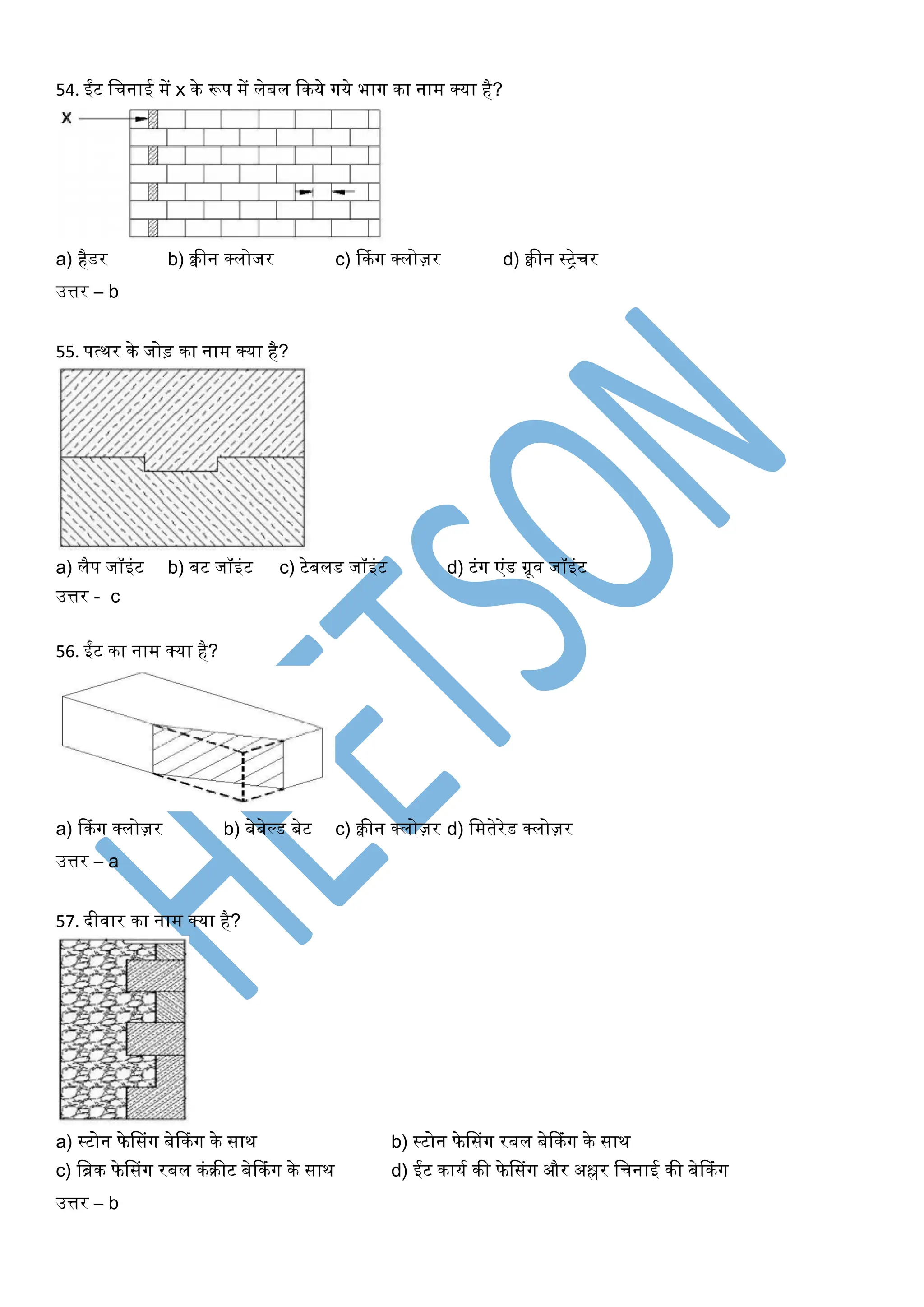 54. ईंट खचनाई में x के रूप में लेबल ककये र्गये भार्ग का नाम क्या है?
a) हैडर b) क्वीन क्लोजर c) ककंर्ग क्लोज़र d) क्वीन स्िेचर
उत्तर – b
55. पत्थर के जोड़ का नाम क्या है?
a) लैप जॉइंट b) बट जॉइंट c) टेबलड जॉइंट d) टंर्ग एंड ग्रूि जॉइंट
उत्तर - c
56. ईंट का नाम क्या है?
a) ककंर्ग क्लोज़र b) बेबेल्ड बेट c) क्वीन क्लोज़र d) खमतेरेड क्लोज़र
उत्तर – a
57. दीिार का नाम क्या है?
a) स्टोन फेससंर्ग बेककंर्ग के साथ b) स्टोन फेससंर्ग रबल बेककंर्ग के साथ
c) खिक फेससंर्ग रबल कंरीट बेककंर्ग के साथ d) ईंट कायघ की फेससंर्ग और अश्लर खचनाई की बेककंर्ग
उत्तर – b
 