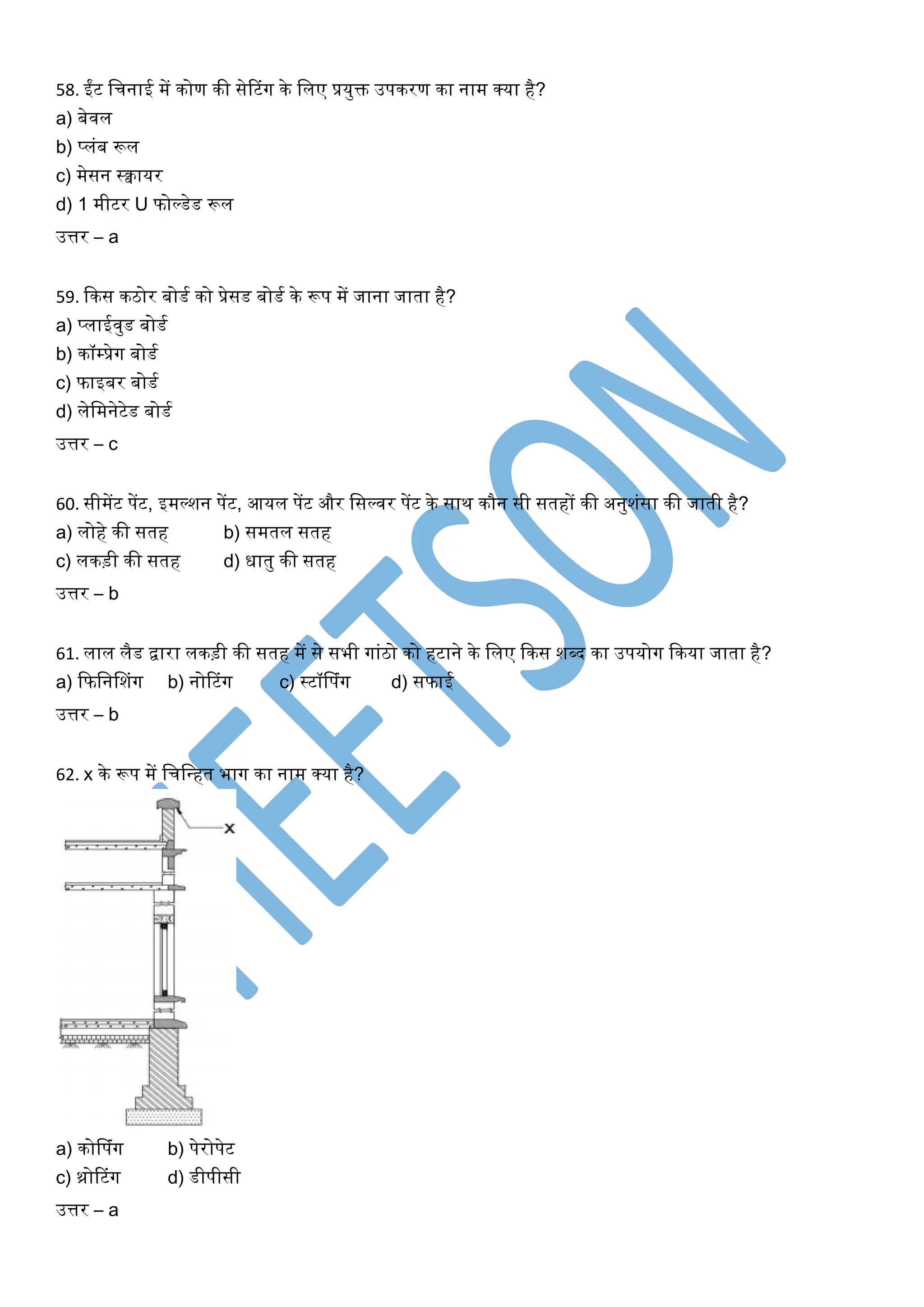 58. ईंट खचनाई में कोण की सेरटंर्ग के खलए प्रयुक्त उपकरण का नाम क्या है?
a) बेिल
b) प्लंब रूल
c) मेसन स्क्वायर
d) 1 मीटर U फोल्डेड रूल
उत्तर – a
59. ककस कठोर बोडघ को प्रेसड बोडघ के रूप में जाना जाता है?
a) प्लाईिुड बोडघ
b) कॉम्प्रेर्ग बोडघ
c) फाइबर बोडघ
d) लेखमनेटेड बोडघ
उत्तर – c
60. सीमेंट पेंट, इमल्शन पेंट, आयल पेंट और खसल्िर पेंट के साथ कौन सी सतहों की अनुशंसा की जाती है?
a) लोहे की सतह b) समतल सतह
c) लकड़ी की सतह d) िातु की सतह
उत्तर – b
61. लाल लैड द्वारा लकड़ी की सतह में से सभी र्गांठो को हटाने के खलए ककस शब्द का उपयोर्ग ककया जाता है?
a) कफखनसशंर्ग b) नोरटंर्ग c) स्टॉसपंर्ग d) सफाई
उत्तर – b
62. x के रूप में खचखधहत भार्ग का नाम क्या है?
a) कोसपंर्ग b) पेरोपेट
c) थ्रोरटंर्ग d) डीपीसी
उत्तर – a
 