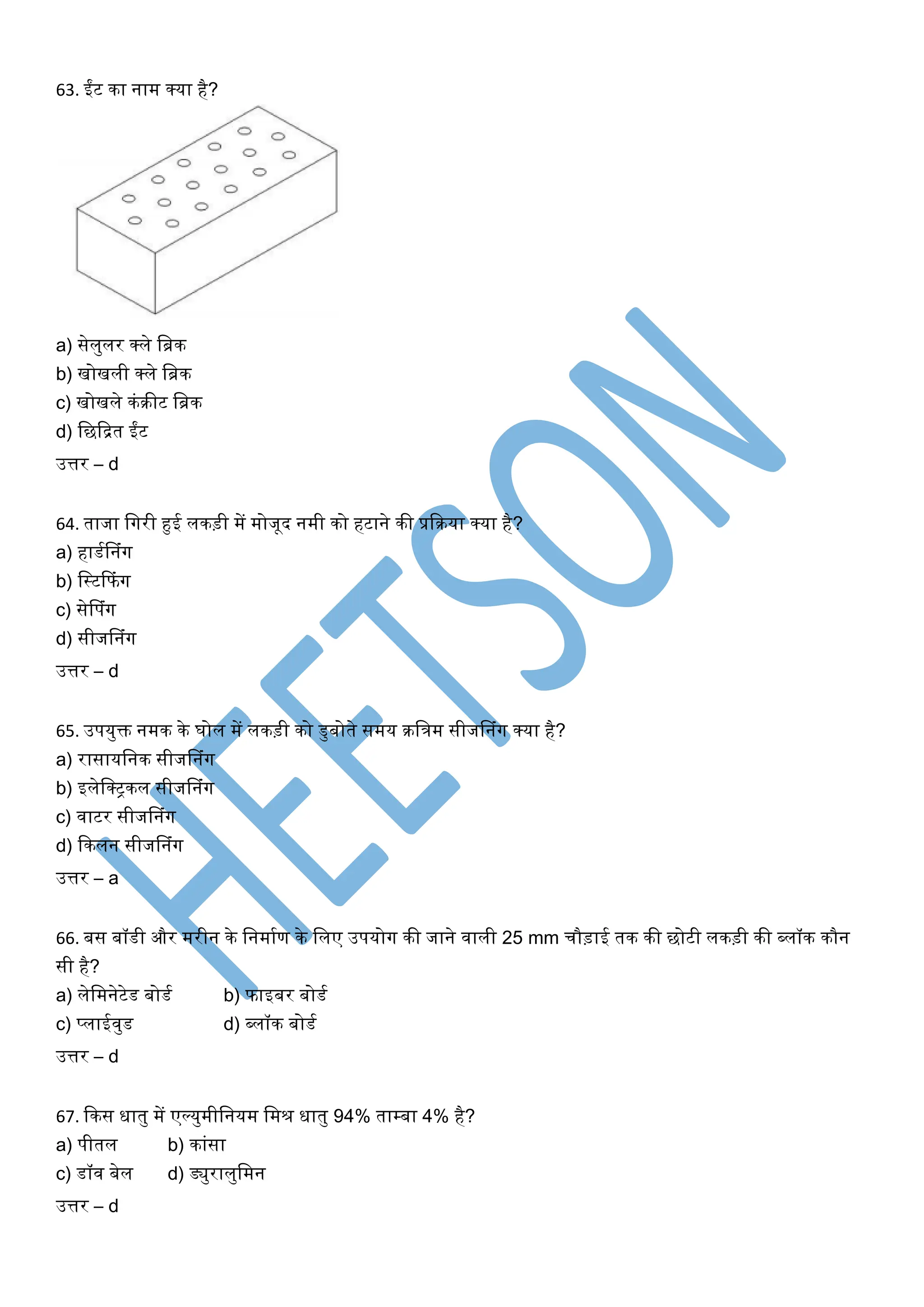 63. ईंट का नाम क्या है?
a) सेलुलर क्ले खिक
b) िोिली क्ले खिक
c) िोिले कंरीट खिक
d) खछकित ईंट
उत्तर – d
64. ताजा खर्गरी हुई लकड़ी में मोजूद नमी को हटाने की प्रकरया क्या है?
a) हाडघसनंर्ग
b) खस्टकफंर्ग
c) सेसपंर्ग
d) सीजसनंर्ग
उत्तर – d
65. उपयुक्त नमक के र्ोल में लकड़ी को डुबोते समय रखत्रम सीजसनंर्ग क्या है?
a) रासायखनक सीजसनंर्ग
b) इलेखक्िकल सीजसनंर्ग
c) िाटर सीजसनंर्ग
d) ककलन सीजसनंर्ग
उत्तर – a
66. बस बॉडी और मरीन के खनमाघण के खलए उपयोर्ग की जाने िाली 25 mm चौड़ाई तक की छोटी लकड़ी की ब्लॉक कौन
सी है?
a) लेखमनेटेड बोडघ b) फाइबर बोडघ
c) प्लाईिुड d) ब्लॉक बोडघ
उत्तर – d
67. ककस िातु में एल्युमीखनयम खमर िातु 94% ताम्बा 4% है?
a) पीतल b) कांसा
c) डॉि बेल d) ड्युरालुखमन
उत्तर – d
 