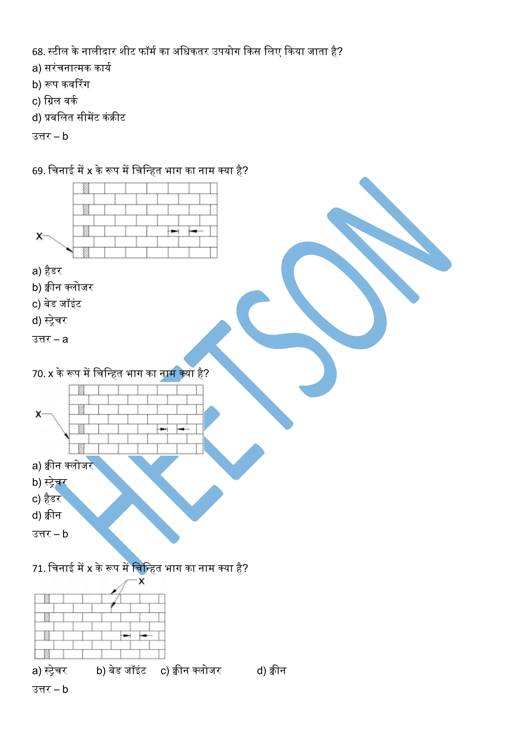 68. स्टील के नालीदार शीट फॉमघ का अखिकतर उपयोर्ग ककस खलए ककया जाता है?
a) सरंचनात्मक कायघ
b) रूप किररंर्ग
c) खग्रल िकघ
d) प्रबखलत सीमेंट कंरीट
उत्तर – b
69. खचनाई में x के रूप में खचखधहत भार्ग का नाम क्या है?
a) हैडर
b) क्वीन क्लोजर
c) बेड जॉइंट
d) स्िेचर
उत्तर – a
70. x के रूप में खचखधहत भार्ग का नाम क्या है?
a) क्वीन क्लोजर
b) स्िेचर
c) हैडर
d) क्वीन
उत्तर – b
71. खचनाई में x के रूप में खचखधहत भार्ग का नाम क्या है?
a) स्िेचर b) बेड जॉइंट c) क्वीन क्लोजर d) क्वीन
उत्तर – b
 