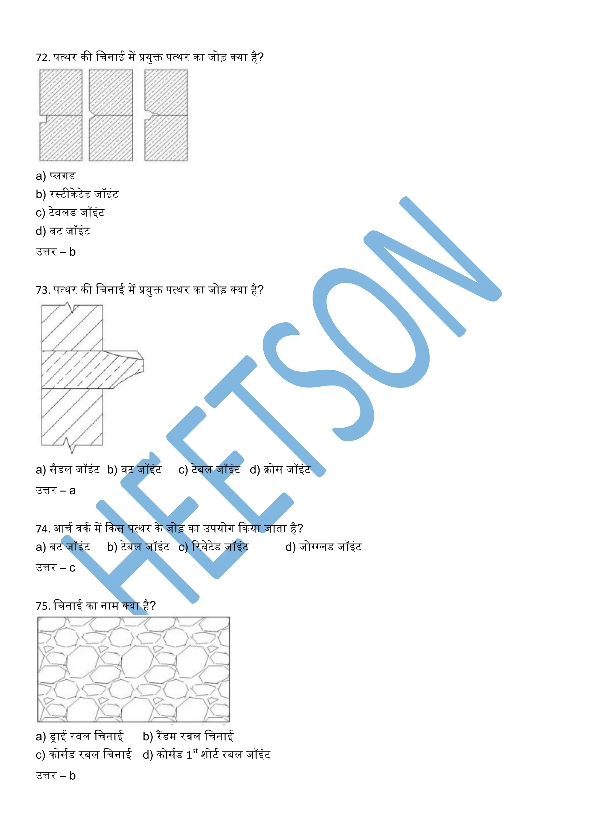 72. पत्थर की खचनाई में प्रयुक्त पत्थर का जोड़ क्या है?
a) प्लर्गड
b) रस्टीकेटेड जॉइंट
c) टेबलड जॉइंट
d) बट जॉइंट
उत्तर – b
73. पत्थर की खचनाई में प्रयुक्त पत्थर का जोड़ क्या है?
a) सैडल जॉइंट b) बट जॉइंट c) टेबल जॉइंट d) रोस जॉइंट
उत्तर – a
74. आचघ िकघ में ककस पत्थर के जोड़ का उपयोर्ग ककया जाता है?
a) बट जॉइंट b) टेबल जॉइंट c) ररबेटेड जॉइंट d) जोग्गग्गलड जॉइंट
उत्तर – c
75. खचनाई का नाम क्या है?
a) ड्राई रबल खचनाई b) रैंडम रबल खचनाई
c) कोसघड रबल खचनाई d) कोसघड 1st
शोटघ रबल जॉइंट
उत्तर – b
 