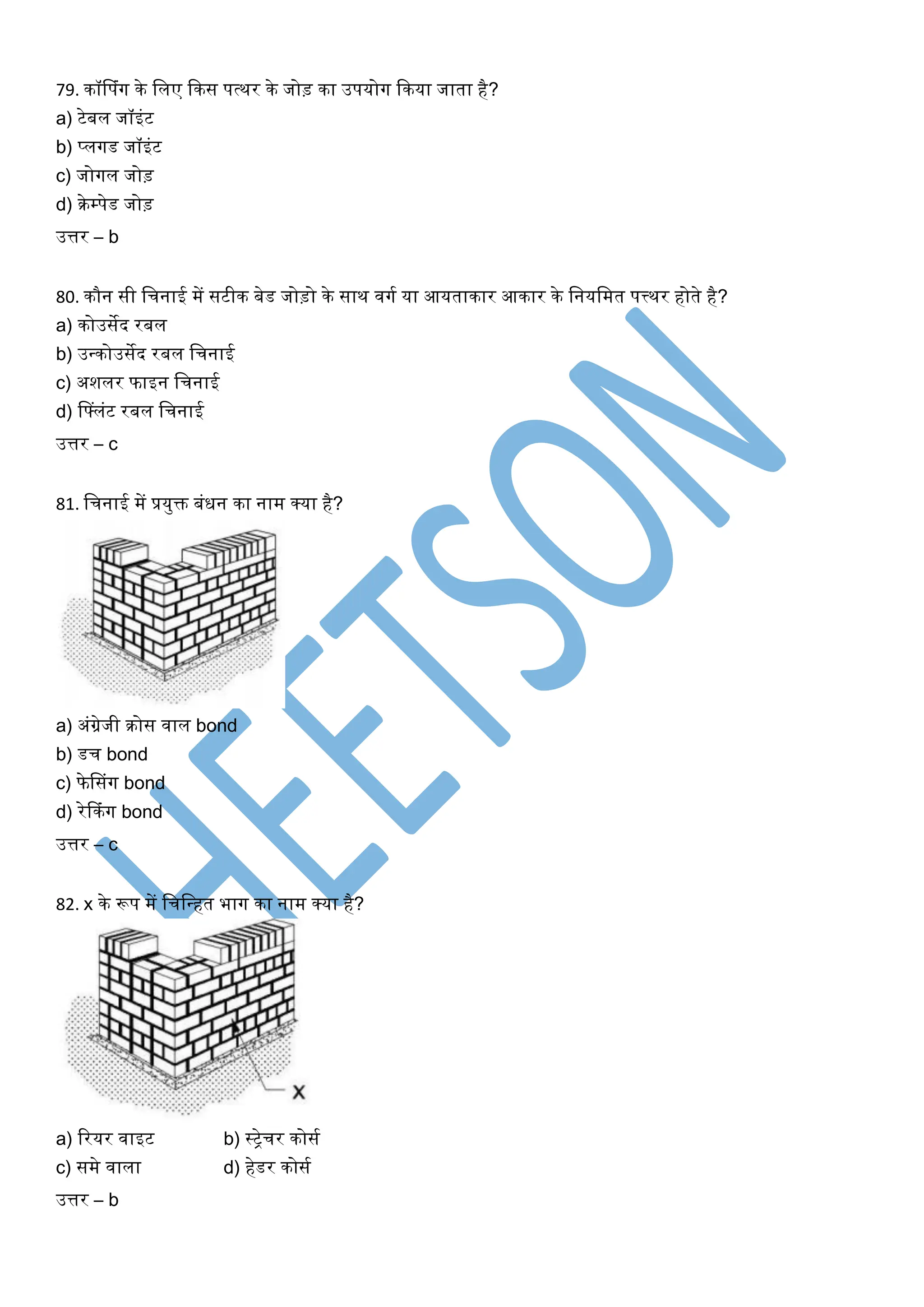 79. कॉसपंर्ग के खलए ककस पत्थर के जोड़ का उपयोर्ग ककया जाता है?
a) टेबल जॉइंट
b) प्लर्गड जॉइंट
c) जोर्गल जोड़
d) रेम्पेड जोड़
उत्तर – b
80. कौन सी खचनाई में सटीक बेड जोड़ो के साथ िर्गघ या आयताकार आकार के खनयखमत पत्त्थर होते है?
a) कोउसेद रबल
b) उधकोउसेद रबल खचनाई
c) अशलर फाइन खचनाई
d) सफ्लंट रबल खचनाई
उत्तर – c
81. खचनाई में प्रयुक्त बंिन का नाम क्या है?
a) अंग्रेजी रोस िाल bond
b) डच bond
c) फेससंर्ग bond
d) रेककंर्ग bond
उत्तर – c
82. x के रूप में खचखधहत भार्ग का नाम क्या है?
a) ररयर िाइट b) स्िेचर कोसघ
c) समे िाला d) हेडर कोसघ
उत्तर – b
 