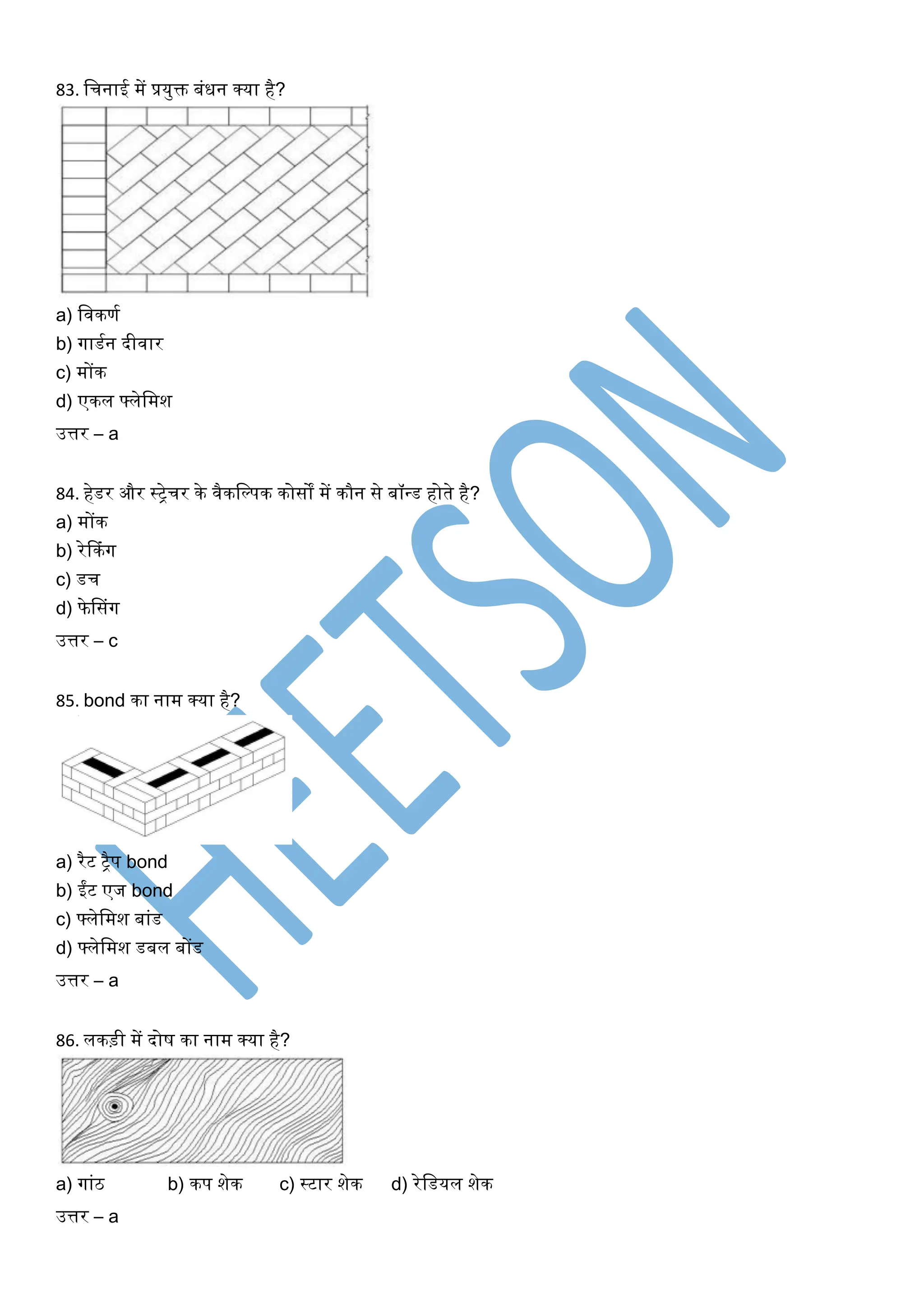 83. खचनाई में प्रयुक्त बंिन क्या है?
a) खिकणघ
b) र्गाडघन दीिार
c) मोंक
d) एकल फ्लेखमश
उत्तर – a
84. हेडर और स्िेचर के िैकखल्पक कोसों में कौन से बॉधड होते है?
a) मोंक
b) रेककंर्ग
c) डच
d) फेससंर्ग
उत्तर – c
85. bond का नाम क्या है?
a) रैट िैप bond
b) ईंट एज bond
c) फ्लेखमश बांड
d) फ्लेखमश डबल बोंड
उत्तर – a
86. लकड़ी में दोर् का नाम क्या है?
a) र्गांठ b) कप शेक c) स्टार शेक d) रेखडयल शेक
उत्तर – a
 