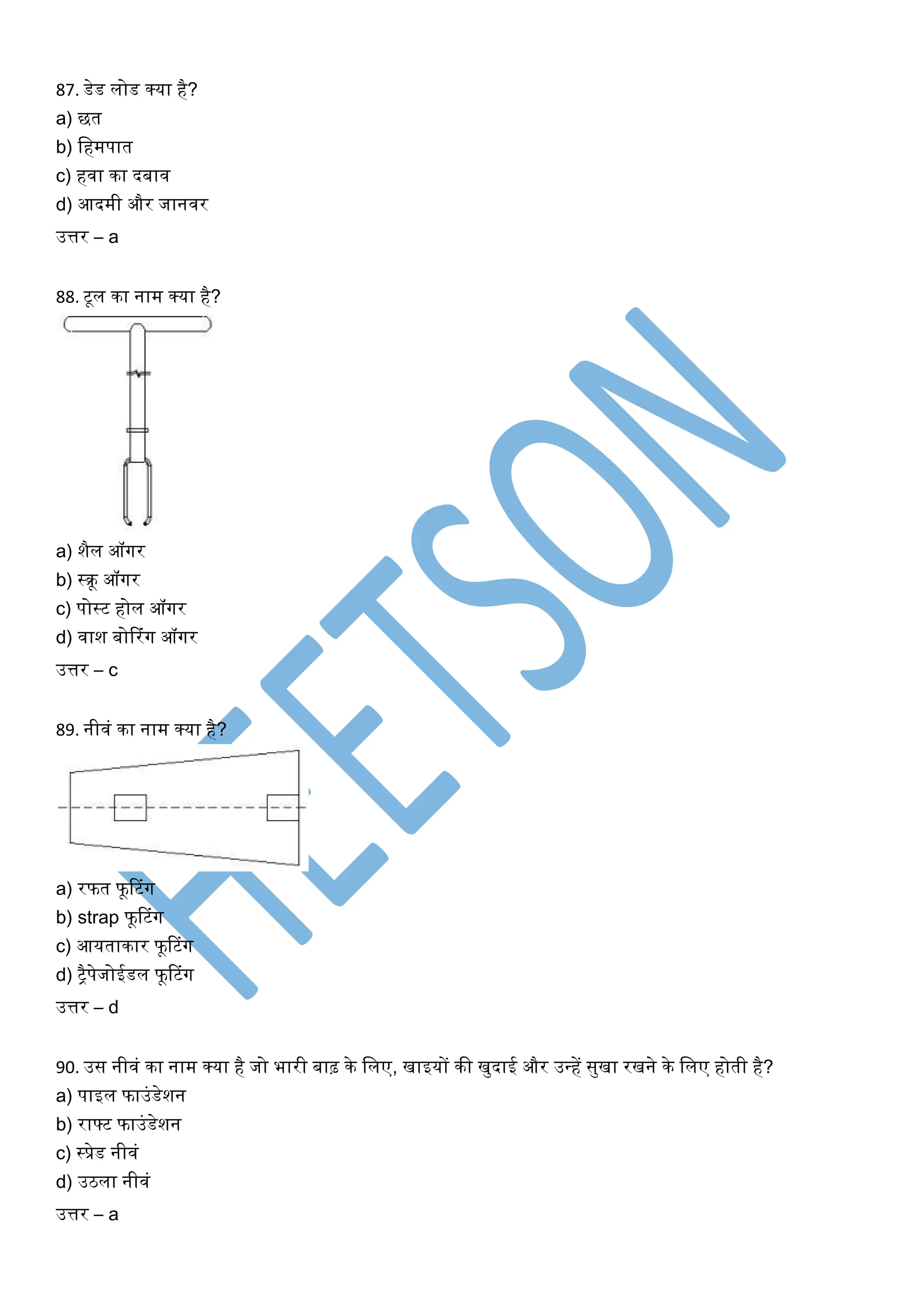 87. डेड लोड क्या है?
a) छत
b) खहमपात
c) हिा का दबाि
d) आदमी और जानिर
उत्तर – a
88. टूल का नाम क्या है?
a) शैल ऑर्गर
b) स्रू ऑर्गर
c) पोस्ट होल ऑर्गर
d) िाश बोररंर्ग ऑर्गर
उत्तर – c
89. नीिं का नाम क्या है?
a) रफत फूरटंर्ग
b) strap फूरटंर्ग
c) आयताकार फूरटंर्ग
d) िैपेजोईडल फूरटंर्ग
उत्तर – d
90. उस नीिं का नाम क्या है जो भारी बाढ़ के खलए, िाइयों की िुदाई और उधहें सुिा रिने के खलए होती है?
a) पाइल फाउंडेशन
b) राफ्ट फाउंडेशन
c) स्प्रेड नीिं
d) उठला नीिं
उत्तर – a
 