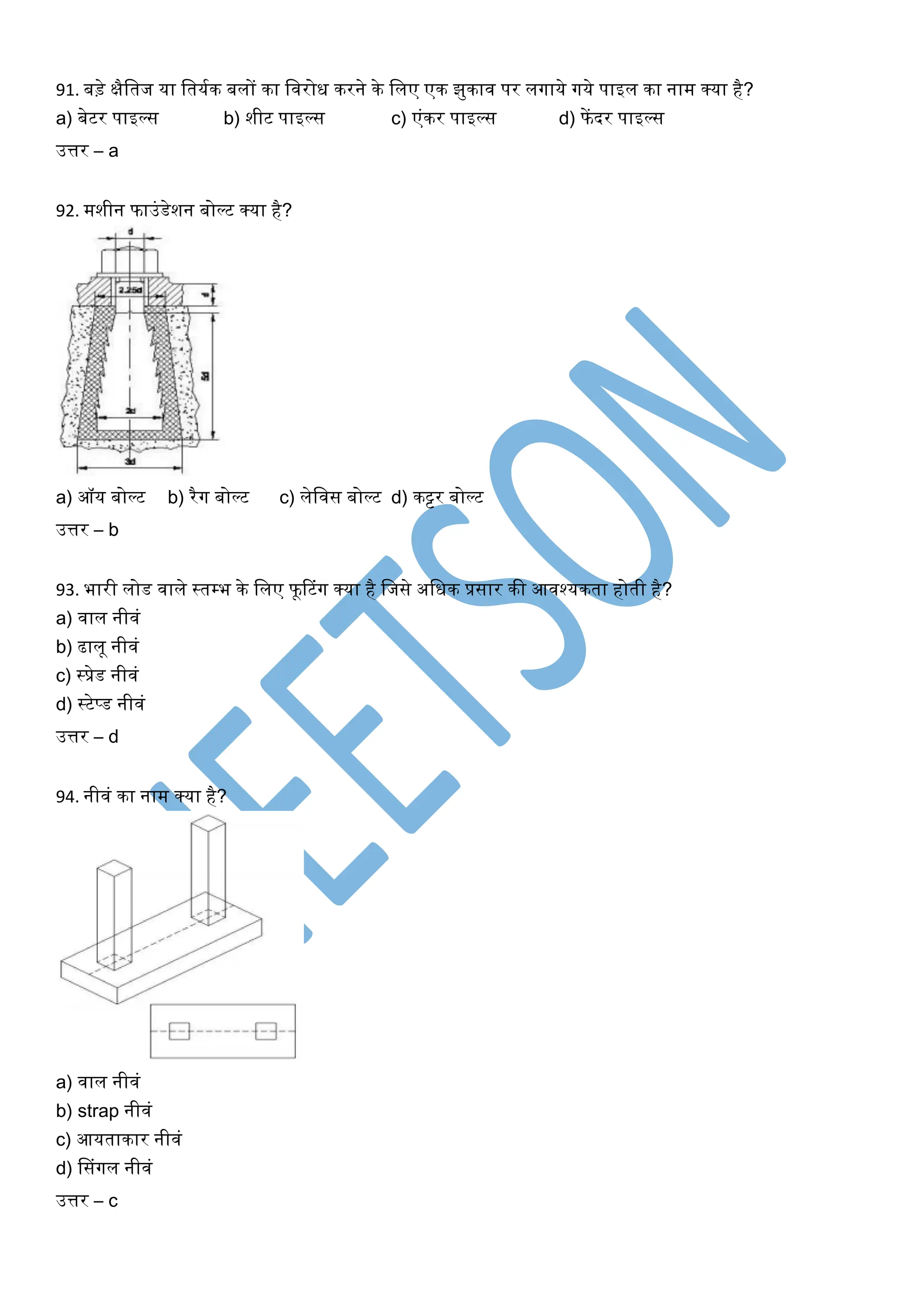 91. बड़े क्षैखतज या खतयघक बलों का खिरोि करने के खलए एक झुकाि पर लर्गाये र्गये पाइल का नाम क्या है?
a) बेटर पाइल्स b) शीट पाइल्स c) एंकर पाइल्स d) फेंदर पाइल्स
उत्तर – a
92. मशीन फाउंडेशन बोल्ट क्या है?
a) ऑय बोल्ट b) रैर्ग बोल्ट c) लेखिस बोल्ट d) कट्टर बोल्ट
उत्तर – b
93. भारी लोड िाले स्तम्भ के खलए फूरटंर्ग क्या है खजसे अखिक प्रसार की आिश्यकता होती है?
a) िाल नीिं
b) ढालू नीिं
c) स्प्रेड नीिं
d) स्टेप्ड नीिं
उत्तर – d
94. नीिं का नाम क्या है?
a) िाल नीिं
b) strap नीिं
c) आयताकार नीिं
d) ससंर्गल नीिं
उत्तर – c
 