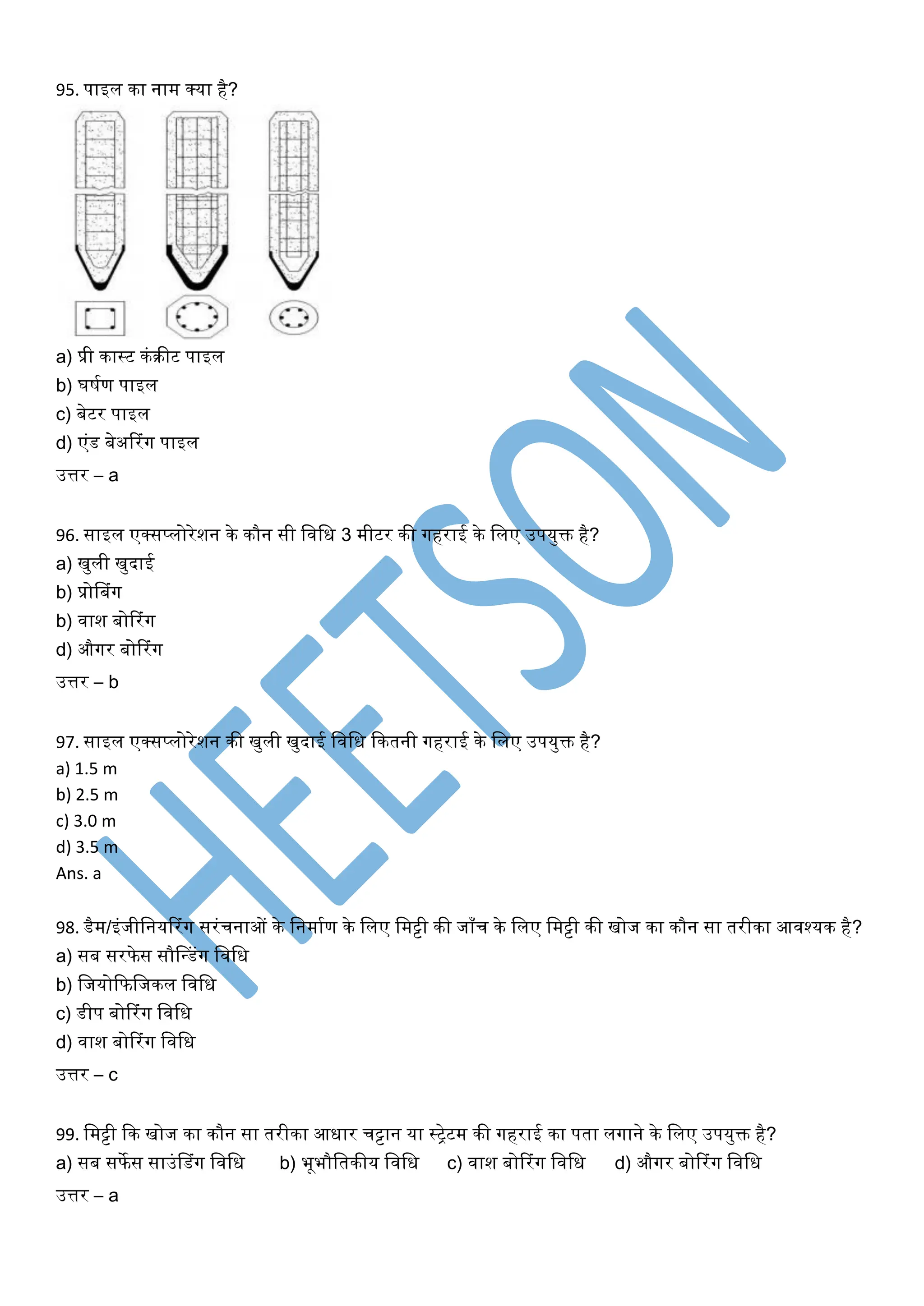95. पाइल का नाम क्या है?
a) प्री कास्ट कंरीट पाइल
b) र्र्घण पाइल
c) बेटर पाइल
d) एंड बेअररंर्ग पाइल
उत्तर – a
96. साइल एक्सप्लोरेशन के कौन सी खिखि 3 मीटर की र्गहराई के खलए उपयुक्त है?
a) िुली िुदाई
b) प्रोसबंर्ग
b) िाश बोररंर्ग
d) और्गर बोररंर्ग
उत्तर – b
97. साइल एक्सप्लोरेशन की िुली िुदाई खिखि ककतनी र्गहराई के खलए उपयुक्त है?
a) 1.5 m
b) 2.5 m
c) 3.0 m
d) 3.5 m
Ans. a
98. डैम/इंजीखनयररंर्ग सरंचनाओं के खनमाघण के खलए खमट्टी की जाँच के खलए खमट्टी की िोज का कौन सा तरीका आिश्यक है?
a) सब सरफेस सौसधडंर्ग खिखि
b) खजयोकफखजकल खिखि
c) डीप बोररंर्ग खिखि
d) िाश बोररंर्ग खिखि
उत्तर – c
99. खमट्टी कक िोज का कौन सा तरीका आिार चट्टान या स्िेटम की र्गहराई का पता लर्गाने के खलए उपयुक्त है?
a) सब सफेस साउंसडंर्ग खिखि b) भूभौखतकीय खिखि c) िाश बोररंर्ग खिखि d) और्गर बोररंर्ग खिखि
उत्तर – a
 