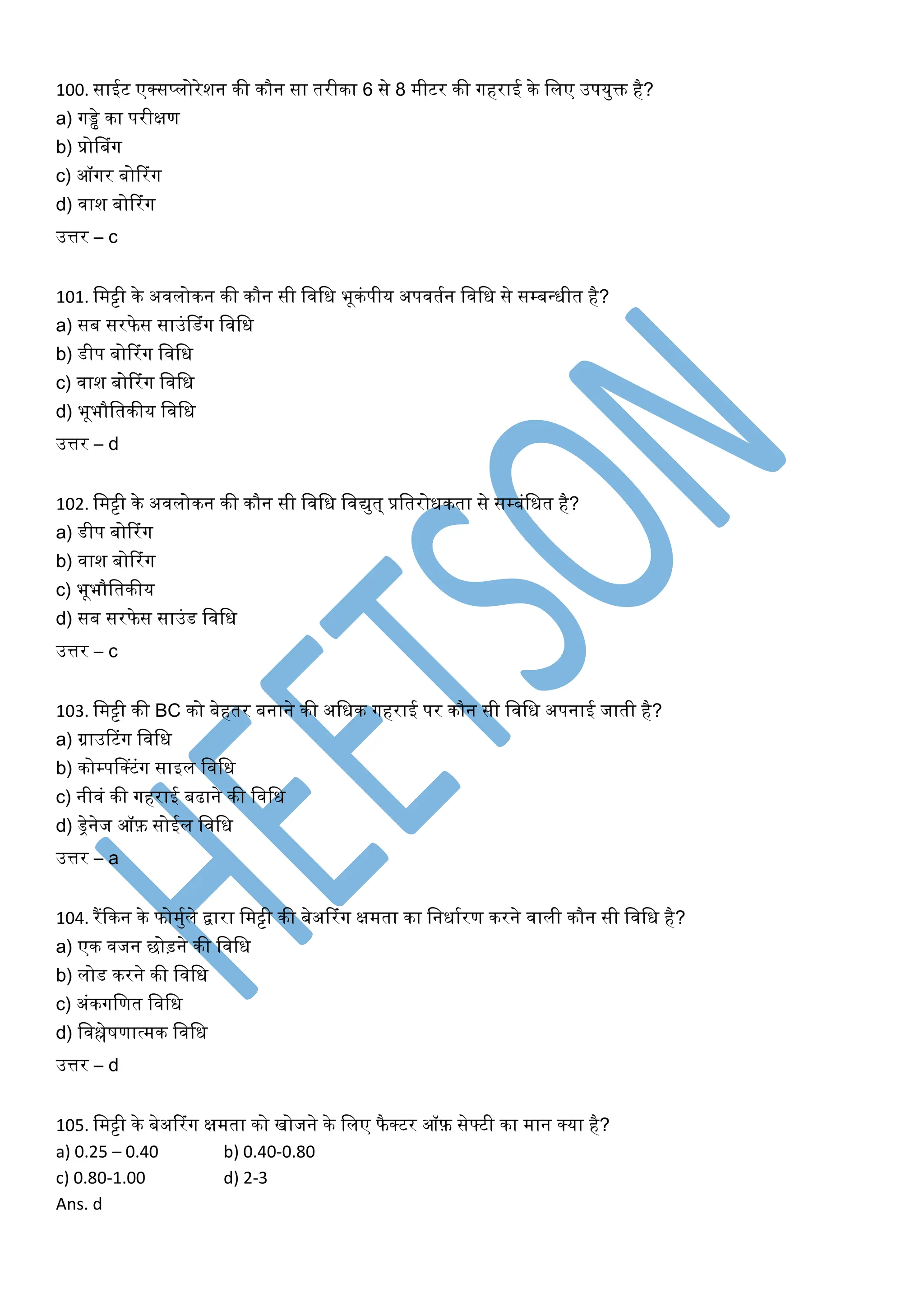 100. साईट एक्सप्लोरेशन की कौन सा तरीका 6 से 8 मीटर की र्गहराई के खलए उपयुक्त है?
a) र्गड्ढे का परीक्षण
b) प्रोसबंर्ग
c) ऑर्गर बोररंर्ग
d) िाश बोररंर्ग
उत्तर – c
101. खमट्टी के अिलोकन की कौन सी खिखि भूकंपीय अपितघन खिखि से सम्बधिीत है?
a) सब सरफेस साउंसडंर्ग खिखि
b) डीप बोररंर्ग खिखि
c) िाश बोररंर्ग खिखि
d) भूभौखतकीय खिखि
उत्तर – d
102. खमट्टी के अिलोकन की कौन सी खिखि खिद्युत् प्रखतरोिकता से सम्बंखित है?
a) डीप बोररंर्ग
b) िाश बोररंर्ग
c) भूभौखतकीय
d) सब सरफेस साउंड खिखि
उत्तर – c
103. खमट्टी की BC को बेहतर बनाने की अखिक र्गहराई पर कौन सी खिखि अपनाई जाती है?
a) ग्राउरटंर्ग खिखि
b) कोम्पसक्टंर्ग साइल खिखि
c) नीिं की र्गहराई बढाने की खिखि
d) ड्रेनेज ऑफ़ सोईल खिखि
उत्तर – a
104. रैंककन के फोमुघले द्वारा खमट्टी की बेअररंर्ग क्षमता का खनिाघरण करने िाली कौन सी खिखि है?
a) एक िजन छोड़ने की खिखि
b) लोड करने की खिखि
c) अंकर्गखणत खिखि
d) खिश्लेर्णात्मक खिखि
उत्तर – d
105. खमट्टी के बेअररंर्ग क्षमता को िोजने के खलए फैक्टर ऑफ़ सेफ्टी का मान क्या है?
a) 0.25 – 0.40 b) 0.40-0.80
c) 0.80-1.00 d) 2-3
Ans. d
 