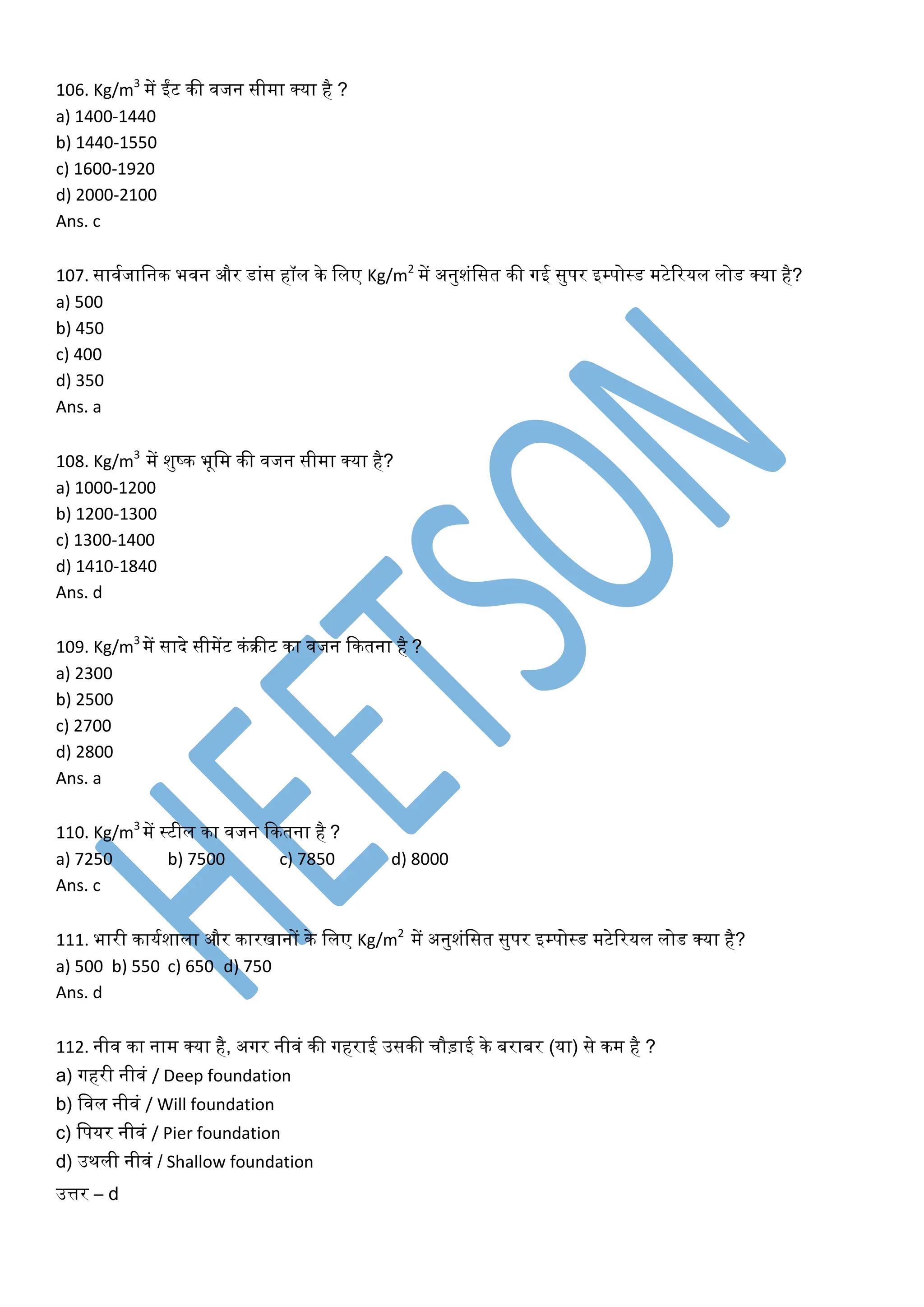 106. Kg/m3
में ईंट की िजन सीमा क्या है ?
a) 1400-1440
b) 1440-1550
c) 1600-1920
d) 2000-2100
Ans. c
107. सािघजाखनक भिन और डांस हॉल के खलए Kg/m2
में अनुशंखसत की र्गई सुपर इम्पोस्ड मटेररयल लोड क्या है?
a) 500
b) 450
c) 400
d) 350
Ans. a
108. Kg/m3
में शुष्क भूखम की िजन सीमा क्या है?
a) 1000-1200
b) 1200-1300
c) 1300-1400
d) 1410-1840
Ans. d
109. Kg/m3
में सादे सीमेंट कंरीट का िजन ककतना है ?
a) 2300
b) 2500
c) 2700
d) 2800
Ans. a
110. Kg/m3
में स्टील का िजन ककतना है ?
a) 7250 b) 7500 c) 7850 d) 8000
Ans. c
111. भारी कायघशाला और कारिानों के खलए Kg/m2
में अनुशंखसत सुपर इम्पोस्ड मटेररयल लोड क्या है?
a) 500 b) 550 c) 650 d) 750
Ans. d
112. नीि का नाम क्या है, अर्गर नीिं की र्गहराई उसकी चौड़ाई के बराबर (या) से कम है ?
a) र्गहरी नीिं / Deep foundation
b) खिल नीिं / Will foundation
c) खपयर नीिं / Pier foundation
d) उथली नीिं / Shallow foundation
उत्तर – d
 