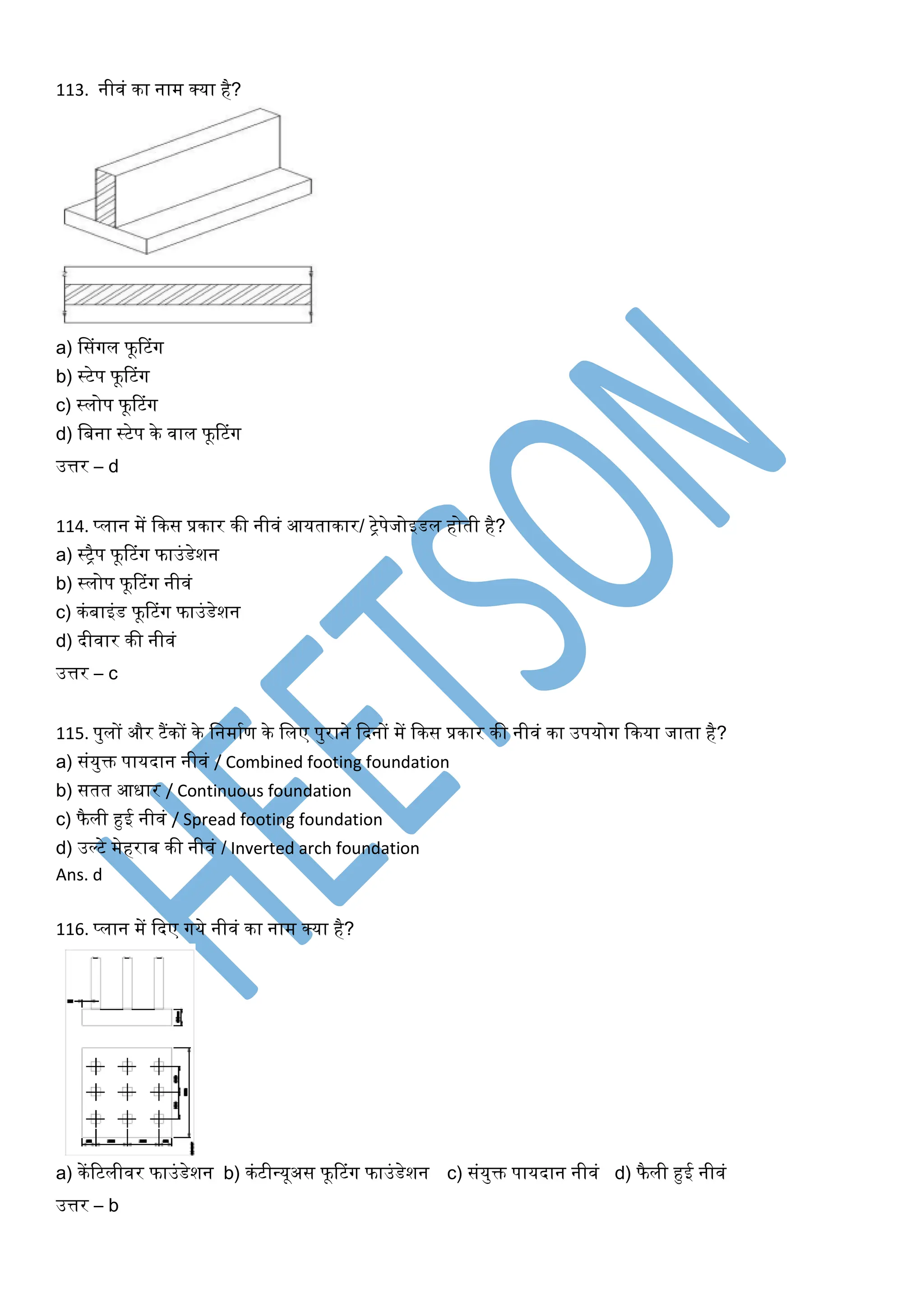113. नीिं का नाम क्या है?
a) ससंर्गल फूरटंर्ग
b) स्टेप फूरटंर्ग
c) स्लोप फूरटंर्ग
d) खबना स्टेप के िाल फूरटंर्ग
उत्तर – d
114. प्लान में ककस प्रकार की नीिं आयताकार/ िेपेजोइडल होती है?
a) स्िैप फूरटंर्ग फाउंडेशन
b) स्लोप फूरटंर्ग नीिं
c) कंबाइंड फूरटंर्ग फाउंडेशन
d) दीिार की नीिं
उत्तर – c
115. पुलों और टैंकों के खनमाघण के खलए पुराने कदनों में ककस प्रकार की नीिं का उपयोर्ग ककया जाता है?
a) संयुक्त पायदान नीिं / Combined footing foundation
b) सतत आिार / Continuous foundation
c) फैली हुई नीिं / Spread footing foundation
d) उल्टे मेहराब की नीिं / Inverted arch foundation
Ans. d
116. प्लान में कदए र्गये नीिं का नाम क्या है?
a) केंरटलीिर फाउंडेशन b) कंटीधयूअस फूरटंर्ग फाउंडेशन c) संयुक्त पायदान नीिं d) फैली हुई नीिं
उत्तर – b
 