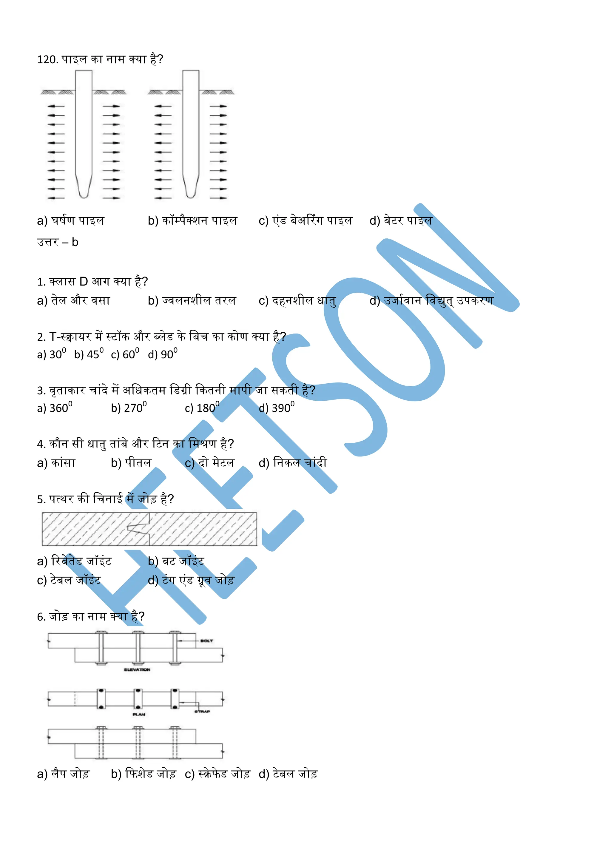 120. पाइल का नाम क्या है?
a) र्र्घण पाइल b) कॉम्पैक्शन पाइल c) एंड बेअररंर्ग पाइल d) बेटर पाइल
उत्तर – b
1. क्लास D आर्ग क्या है?
a) तेल और िसा b) ज्िलनशील तरल c) दहनशील िातु d) उजाघिान खिद्युत् उपकरण
2. T-स्क्वायर में स्टॉक और ब्लेड के खबच का कोण क्या है?
a) 300
b) 450
c) 600
d) 900
3. िृताकार चांदे में अखिकतम खडग्री ककतनी मापी जा सकती है?
a) 3600
b) 2700
c) 1800
d) 3900
4. कौन सी िातु तांबे और रटन का खमरण है?
a) कांसा b) पीतल c) दो मेटल d) खनकल चांदी
5. पत्थर की खचनाई में जोड़ है?
a) ररबेतेड जॉइंट b) बट जॉइंट
c) टेबल जॉइंट d) टंर्ग एंड ग्रूि जोड़
6. जोड़ का नाम क्या है?
a) लैप जोड़ b) कफशेड जोड़ c) स्रेफेड जोड़ d) टेबल जोड़
 