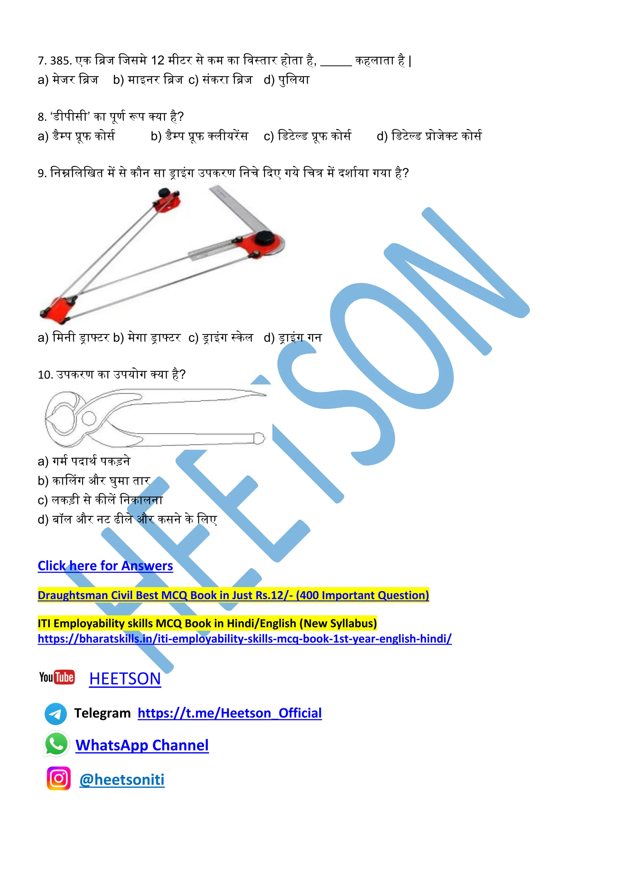 7. 385. एक खिज खजसमे 12 मीटर से कम का खिस्तार होता है, _____ कहलाता है |
a) मेजर खिज b) माइनर खिज c) संकरा खिज d) पुखलया
8. ‘डीपीसी’ का पूणघ रूप क्या है?
a) डैम्प प्रूफ कोसघ b) डैम्प प्रूफ क्लीयरेंस c) खडटेल्ड प्रूफ कोसघ d) खडटेल्ड प्रोजेक्ट कोसघ
9. खनम्नखलखित में से कौन सा ड्राइंर्ग उपकरण खनचे कदए र्गये खचत्र में दशाघया र्गया है?
a) खमनी ड्राफ्टर b) मेर्गा ड्राफ्टर c) ड्राइंर्ग स्केल d) ड्राइंर्ग र्गन
10. उपकरण का उपयोर्ग क्या है?
a) र्गमघ पदाथघ पकड़ने
b) कासलंर्ग और र्ुमा तार
c) लकड़ी से कीलें खनकालना
d) बॉल और नट ढीले और कसने के खलए
Click here for Answers
Draughtsman Civil Best MCQ Book in Just Rs.12/- (400 Important Question)
ITI Employability skills MCQ Book in Hindi/English (New Syllabus)
https://bharatskills.in/iti-employability-skills-mcq-book-1st-year-english-hindi/
HEETSON
Telegram https://t.me/Heetson_Official
WhatsApp Channel
@heetsoniti
 