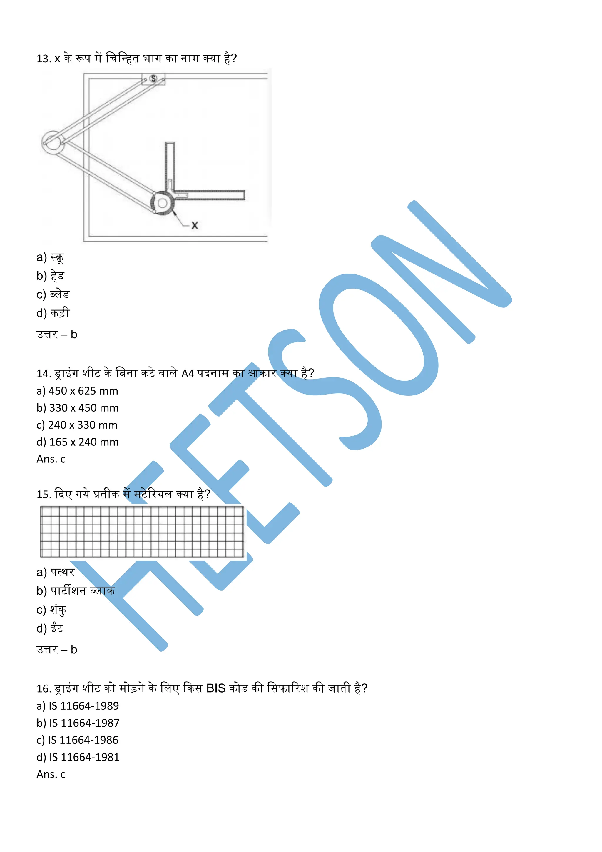 13. x के रूप में खचखधहत भार्ग का नाम क्या है?
a) स्रू
b) हेड
c) ब्लेड
d) कड़ी
उत्तर – b
14. ड्राइंर्ग शीट के खबना कटे िाले A4 पदनाम का आकार क्या है?
a) 450 x 625 mm
b) 330 x 450 mm
c) 240 x 330 mm
d) 165 x 240 mm
Ans. c
15. कदए र्गये प्रतीक में मटेररयल क्या है?
a) पत्थर
b) पाटीशन ब्लाक
c) शंकु
d) ईंट
उत्तर – b
16. ड्राइंर्ग शीट को मोड़ने के खलए ककस BIS कोड की खसफाररश की जाती है?
a) IS 11664-1989
b) IS 11664-1987
c) IS 11664-1986
d) IS 11664-1981
Ans. c
 