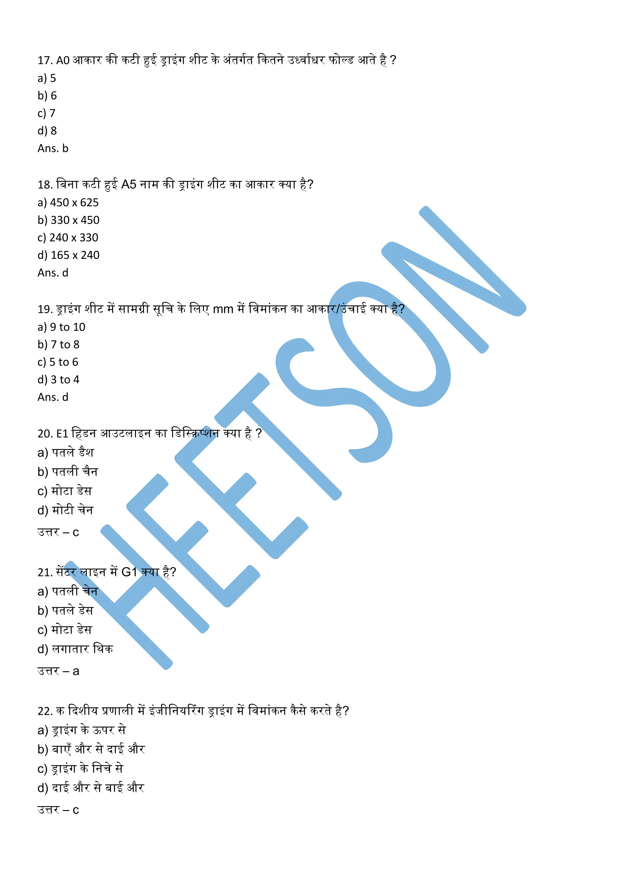 17. A0 आकार की कटी हुई ड्राइंर्ग शीट के अंतर्गघत ककतने उर्धिाघिर फोल्ड आते है ?
a) 5
b) 6
c) 7
d) 8
Ans. b
18. खबना कटी हुई A5 नाम की ड्राइंर्ग शीट का आकार क्या है?
a) 450 x 625
b) 330 x 450
c) 240 x 330
d) 165 x 240
Ans. d
19. ड्राइंर्ग शीट में सामग्री सूखच के खलए mm में खिमांकन का आकार/उंचाई क्या है?
a) 9 to 10
b) 7 to 8
c) 5 to 6
d) 3 to 4
Ans. d
20. E1 खहडन आउटलाइन का खडखस्रप्शन क्या है ?
a) पतले डैश
b) पतली चैन
c) मोटा डेस
d) मोटी चेन
उत्तर – c
21. सेंटर लाइन में G1 क्या है?
a) पतली चेन
b) पतले डेस
c) मोटा डेस
d) लर्गातार खथक
उत्तर – a
22. क कदशीय प्रणाली में इंजीखनयररंर्ग ड्राइंर्ग में खिमांकन कैसे करते है?
a) ड्राइंर्ग के ऊपर से
b) बाएँ और से दाई और
c) ड्राइंर्ग के खनचे से
d) दाई और से बाई और
उत्तर – c
 