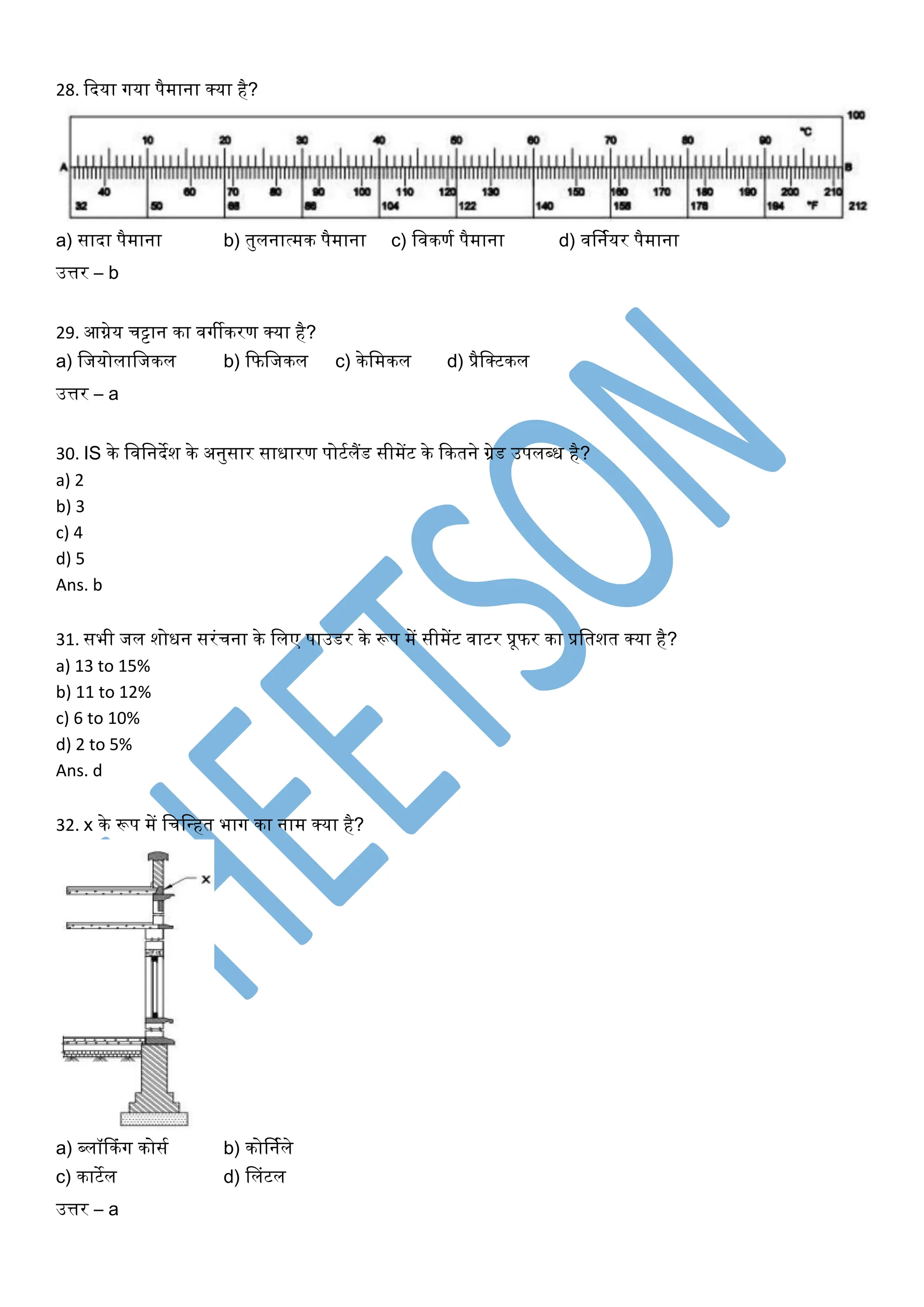 28. कदया र्गया पैमाना क्या है?
a) सादा पैमाना b) तुलनात्मक पैमाना c) खिकणघ पैमाना d) िर्नघयर पैमाना
उत्तर – b
29. आग्नेय चट्टान का िर्गीकरण क्या है?
a) खजयोलाखजकल b) कफखजकल c) केखमकल d) प्रैखक्टकल
उत्तर – a
30. IS के खिखनदेश के अनुसार सािारण पोटघलैंड सीमेंट के ककतने ग्रेड उपलब्ि है?
a) 2
b) 3
c) 4
d) 5
Ans. b
31. सभी जल शोिन सरंचना के खलए पाउडर के रूप में सीमेंट िाटर प्रूफर का प्रखतशत क्या है?
a) 13 to 15%
b) 11 to 12%
c) 6 to 10%
d) 2 to 5%
Ans. d
32. x के रूप में खचखधहत भार्ग का नाम क्या है?
a) ब्लॉककंर्ग कोसघ b) कोर्नघले
c) काटेल d) सलंटल
उत्तर – a
 