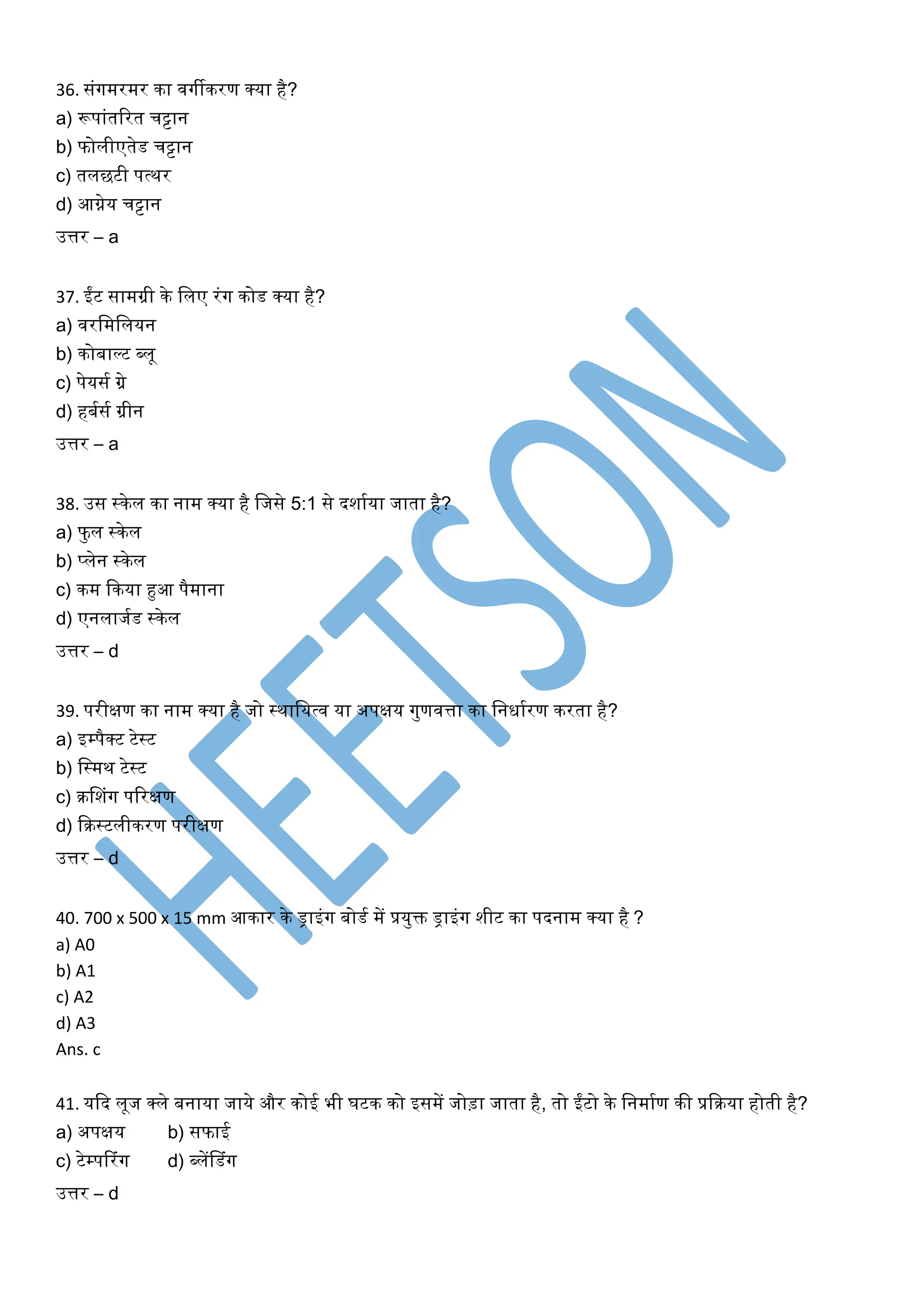 36. संर्गमरमर का िर्गीकरण क्या है?
a) रूपांतररत चट्टान
b) फोलीएतेड चट्टान
c) तलछटी पत्थर
d) आग्नेय चट्टान
उत्तर – a
37. ईंट सामग्री के खलए रंर्ग कोड क्या है?
a) िरखमखलयन
b) कोबाल्ट ब्लू
c) पेयसघ ग्रे
d) हबघसघ ग्रीन
उत्तर – a
38. उस स्केल का नाम क्या है खजसे 5:1 से दशाघया जाता है?
a) फुल स्केल
b) प्लेन स्केल
c) कम ककया हुआ पैमाना
d) एनलाजघड स्केल
उत्तर – d
39. परीक्षण का नाम क्या है जो स्थाखयत्ि या अपक्षय र्गुणित्ता का खनिाघरण करता है?
a) इम्पैक्ट टेस्ट
b) खस्मथ टेस्ट
c) रसशंर्ग पररक्षण
d) करस्टलीकरण परीक्षण
उत्तर – d
40. 700 x 500 x 15 mm आकार के ड्राइंर्ग बोडघ में प्रयुक्त ड्राइंर्ग शीट का पदनाम क्या है ?
a) A0
b) A1
c) A2
d) A3
Ans. c
41. यकद लूज क्ले बनाया जाये और कोई भी र्टक को इसमें जोड़ा जाता है, तो ईंटो के खनमाघण की प्रकरया होती है?
a) अपक्षय b) सफाई
c) टेम्पररंर्ग d) ब्लेंसडंर्ग
उत्तर – d
 