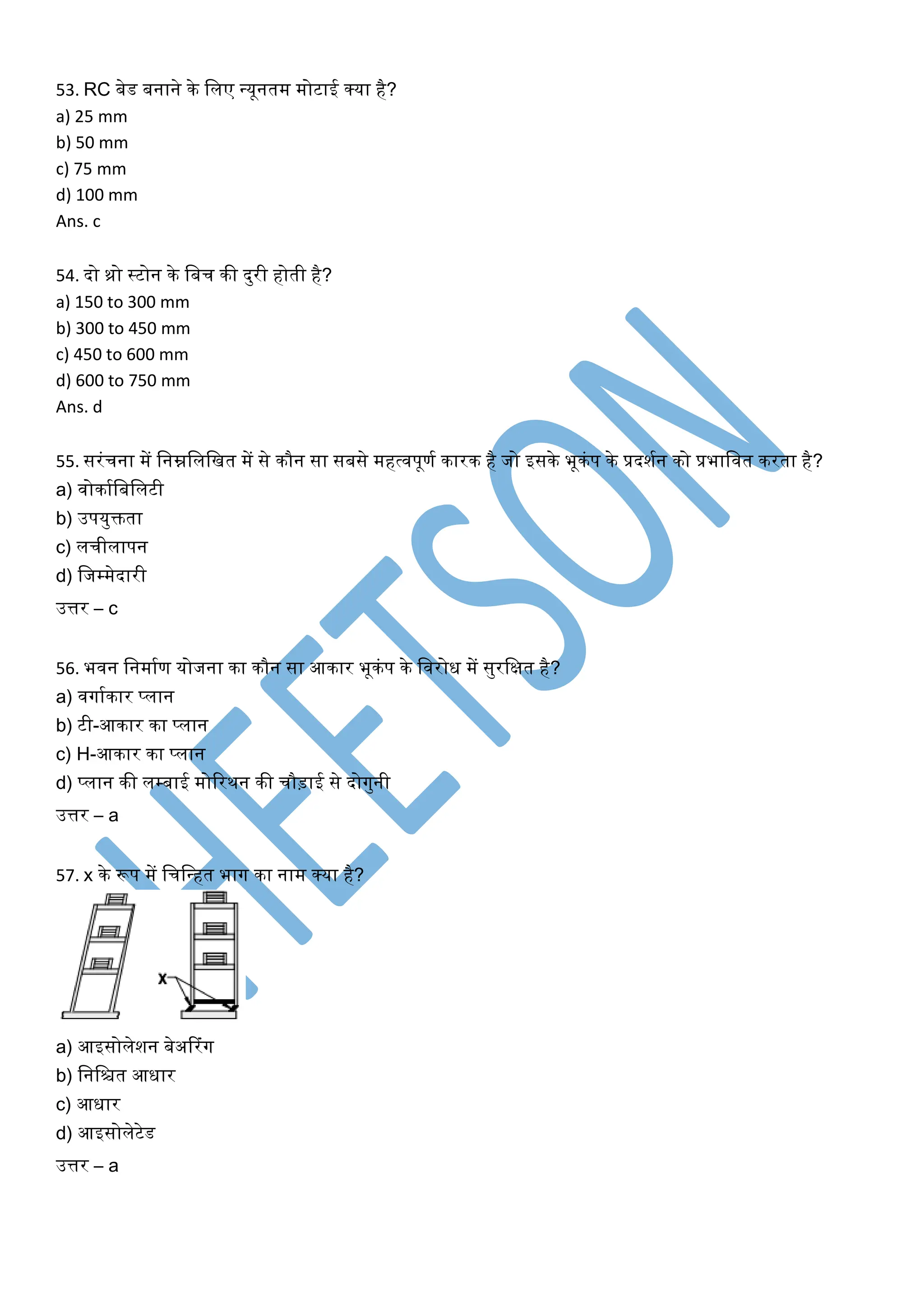 53. RC बेि बनाने के मलए न्यूनति िोटाई क्या है?
a) 25 mm
b) 50 mm
c) 75 mm
d) 100 mm
Ans. c
54. िो थ्रो स्टोन के मबच की िुरी होती है?
a) 150 to 300 mm
b) 300 to 450 mm
c) 450 to 600 mm
d) 600 to 750 mm
Ans. d
55. सरंचना िें मनम्नमलमित िें से कौन सा सबसे िहर्तवपूणग कारक है जो इसके भूकंप के प्रिशगन को प्रभामवत करता है?
a) वोकागमबमलटी
b) उपयुिता
c) लचीलापन
d) मजम्िेिारी
उत्तर – c
56. भवन मनिागण योजना का कौन सा आकार भूकंप के मवरोि िें सुरमक्षत है?
a) वगागकार प्लान
b) टी-आकार का प्लान
c) H-आकार का प्लान
d) प्लान की लम्बाई िोररथन की चौड़ाई से िोगुनी
उत्तर – a
57. x के रूप िें मचमन्हत भाग का नाि क्या है?
a) आइसोलेशन बेअटरंग
b) मनमित आिार
c) आिार
d) आइसोलेटेि
उत्तर – a
 