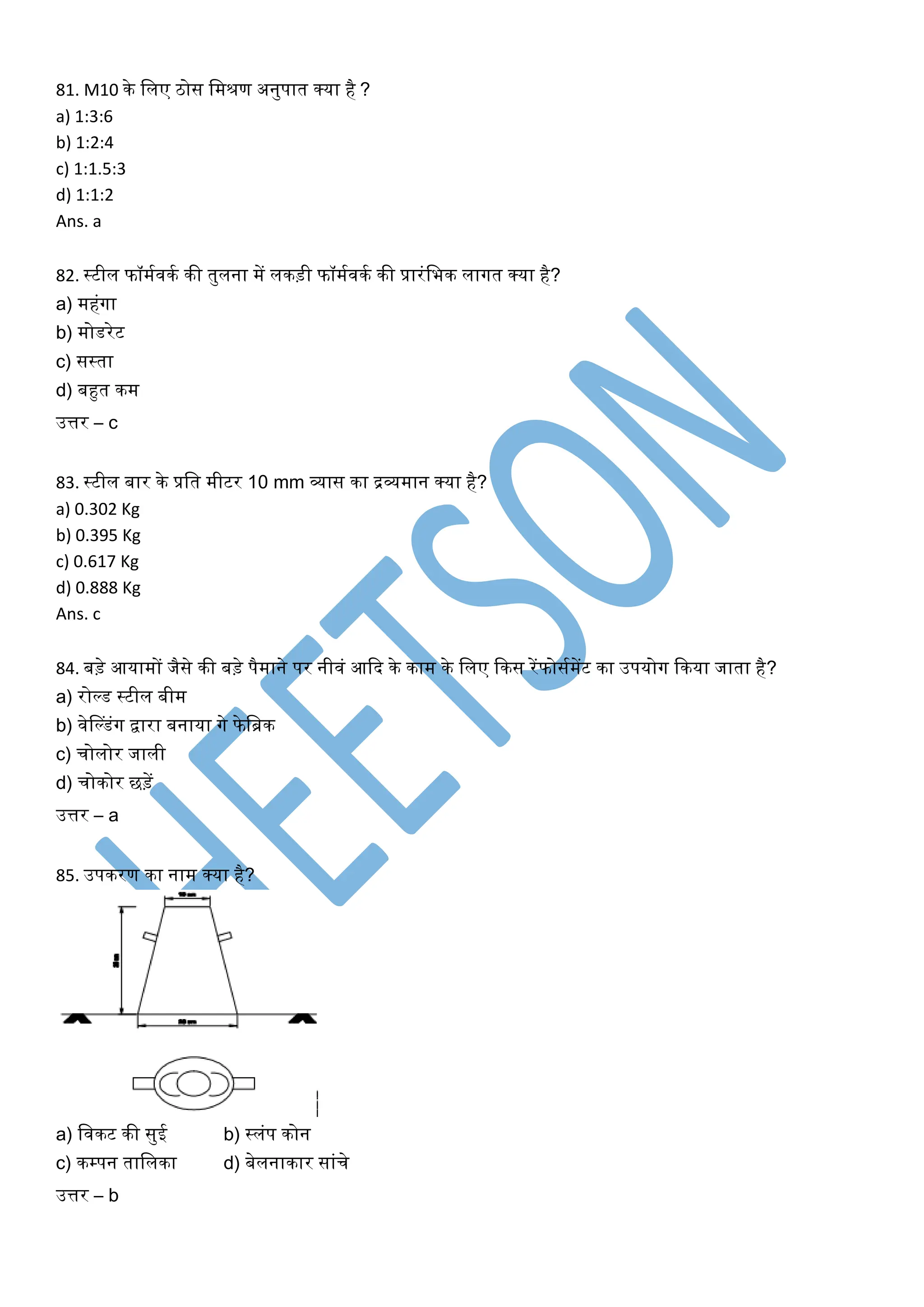 81. M10 के मलए ठोस मिश्रण अनुपात क्या है ?
a) 1:3:6
b) 1:2:4
c) 1:1.5:3
d) 1:1:2
Ans. a
82. स्टील फॉिगवकग की तुलना िें लकड़ी फॉिगवकग की प्रारंमभक लागत क्या है?
a) िहंगा
b) िोिरेट
c) सस्ता
d) बहुत कि
उत्तर – c
83. स्टील बार के प्रमत िीटर 10 mm व्यास का द्रव्यिान क्या है?
a) 0.302 Kg
b) 0.395 Kg
c) 0.617 Kg
d) 0.888 Kg
Ans. c
84. बड़े आयािों जैसे की बड़े पैिाने पर नीवं आदि के काि के मलए दकस रेंफोसगिेंट का उपयोग दकया जाता है?
a) रो्ि स्टील बीि
b) वेप्िंग द्वारा बनाया गे फेमिक
c) चोलोर जाली
d) चोकोर छड़ें
उत्तर – a
85. उपकरण का नाि क्या है?
a) मवकट की सुई b) स्लंप कोन
c) कम्पन तामलका d) बेलनाकार सांचे
उत्तर – b
 