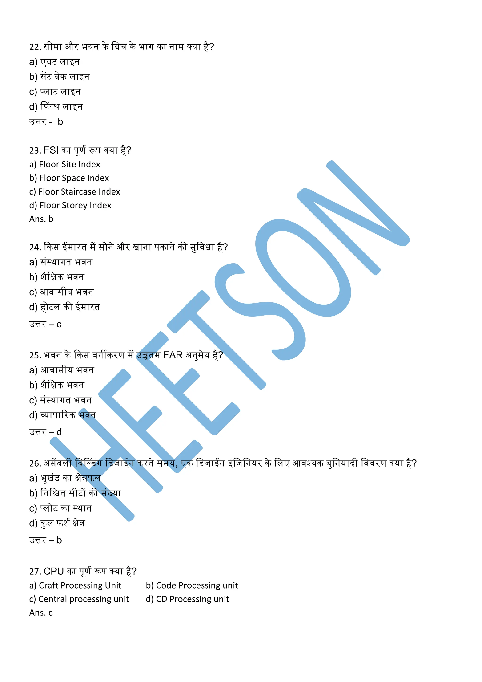 22. सीिा और भवन के मबच के भाग का नाि क्या है?
a) एबट लाइन
b) सेंट बेक लाइन
c) प्लाट लाइन
d) पप्लंथ लाइन
उत्तर - b
23. FSI का पूणग रूप क्या है?
a) Floor Site Index
b) Floor Space Index
c) Floor Staircase Index
d) Floor Storey Index
Ans. b
24. दकस ईिारत िें सोने और िाना पकाने की सुमविा है?
a) संस्थागत भवन
b) शैमक्षक भवन
c) आवासीय भवन
d) होटल की ईिारत
उत्तर – c
25. भवन के दकस वगीकरण िें उच्चति FAR अनुिेय है?
a) आवासीय भवन
b) शैमक्षक भवन
c) संस्थागत भवन
d) व्यापाररक भवन
उत्तर – d
26. असेंबली मबप्िंग मिजाईन करते सिय, एक मिजाईन इंमजमनयर के मलए आवश्यक बुमनयािी मववरण क्या है?
a) भूिंि का क्षेत्रफल
b) मनमित सीटों की संख्या
c) प्लोट का स्थान
d) कुल फशग क्षेत्र
उत्तर – b
27. CPU का पूणग रूप क्या है?
a) Craft Processing Unit b) Code Processing unit
c) Central processing unit d) CD Processing unit
Ans. c
 