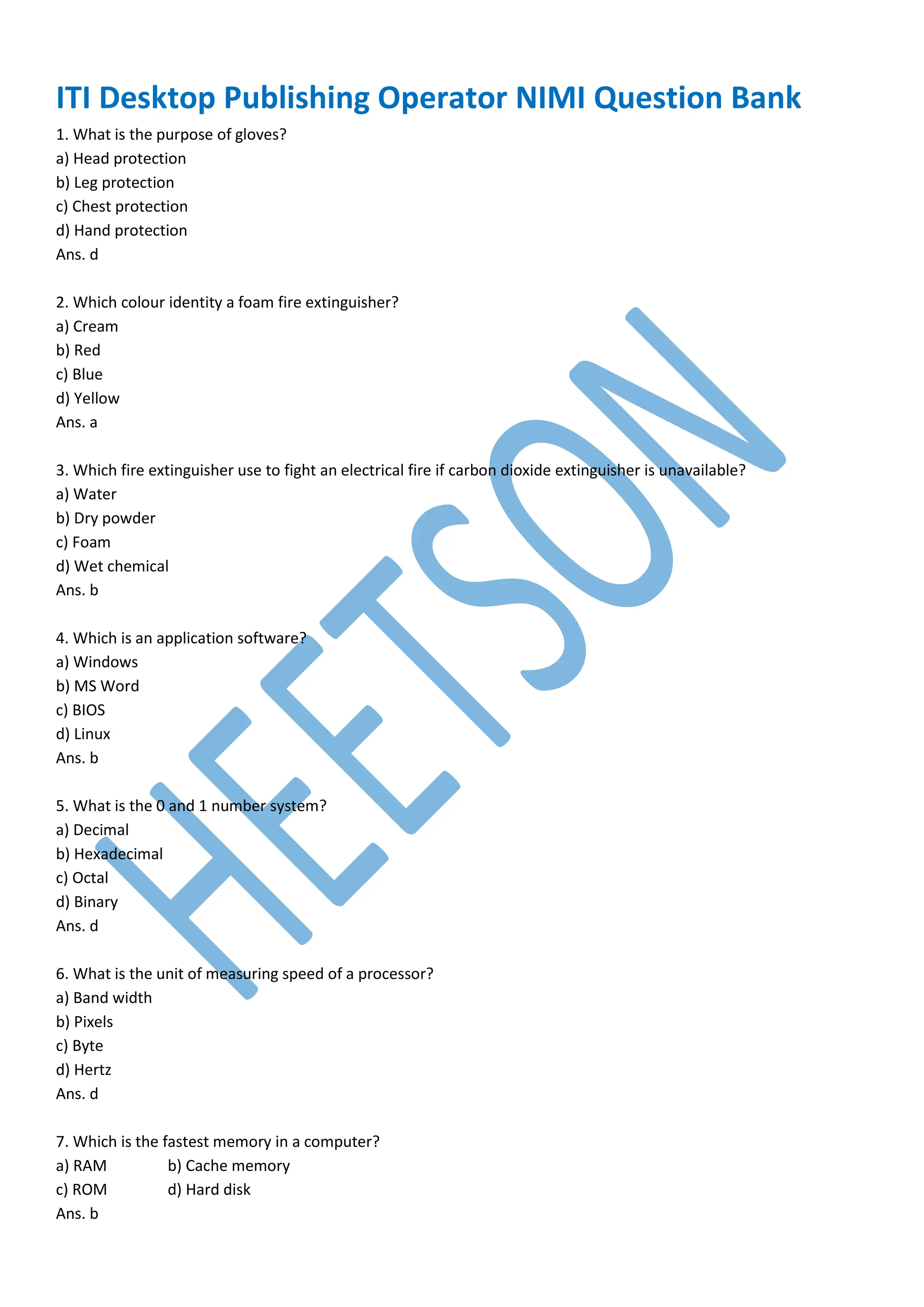 ITI Desktop Publishing Operator NIMI Question Bank
1. What is the purpose of gloves?
a) Head protection
b) Leg protection
c) Chest protection
d) Hand protection
Ans. d
2. Which colour identity a foam fire extinguisher?
a) Cream
b) Red
c) Blue
d) Yellow
Ans. a
3. Which fire extinguisher use to fight an electrical fire if carbon dioxide extinguisher is unavailable?
a) Water
b) Dry powder
c) Foam
d) Wet chemical
Ans. b
4. Which is an application software?
a) Windows
b) MS Word
c) BIOS
d) Linux
Ans. b
5. What is the 0 and 1 number system?
a) Decimal
b) Hexadecimal
c) Octal
d) Binary
Ans. d
6. What is the unit of measuring speed of a processor?
a) Band width
b) Pixels
c) Byte
d) Hertz
Ans. d
7. Which is the fastest memory in a computer?
a) RAM b) Cache memory
c) ROM d) Hard disk
Ans. b
 