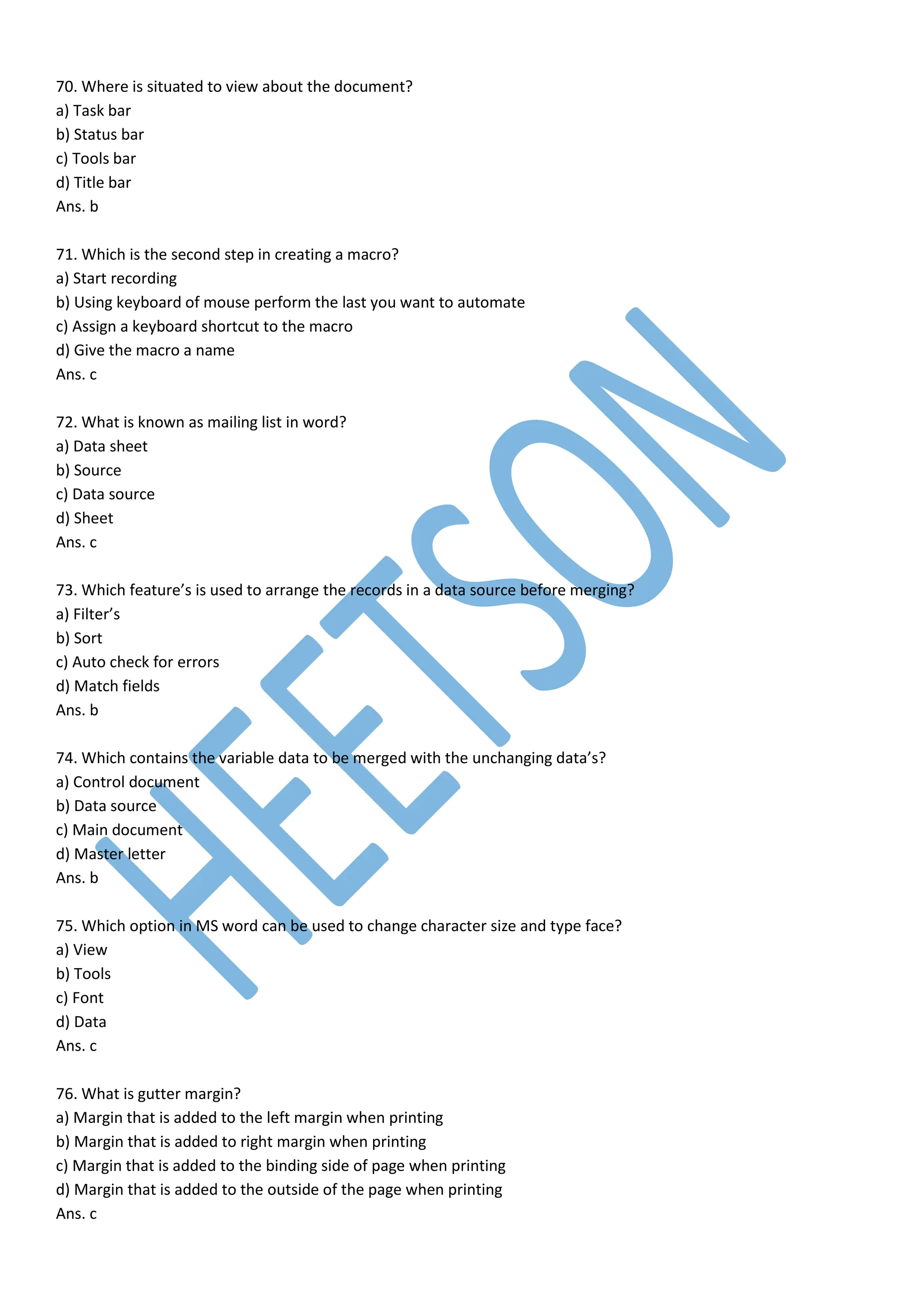 70. Where is situated to view about the document?
a) Task bar
b) Status bar
c) Tools bar
d) Title bar
Ans. b
71. Which is the second step in creating a macro?
a) Start recording
b) Using keyboard of mouse perform the last you want to automate
c) Assign a keyboard shortcut to the macro
d) Give the macro a name
Ans. c
72. What is known as mailing list in word?
a) Data sheet
b) Source
c) Data source
d) Sheet
Ans. c
73. Which feature’s is used to arrange the records in a data source before merging?
a) Filter’s
b) Sort
c) Auto check for errors
d) Match fields
Ans. b
74. Which contains the variable data to be merged with the unchanging data’s?
a) Control document
b) Data source
c) Main document
d) Master letter
Ans. b
75. Which option in MS word can be used to change character size and type face?
a) View
b) Tools
c) Font
d) Data
Ans. c
76. What is gutter margin?
a) Margin that is added to the left margin when printing
b) Margin that is added to right margin when printing
c) Margin that is added to the binding side of page when printing
d) Margin that is added to the outside of the page when printing
Ans. c
 