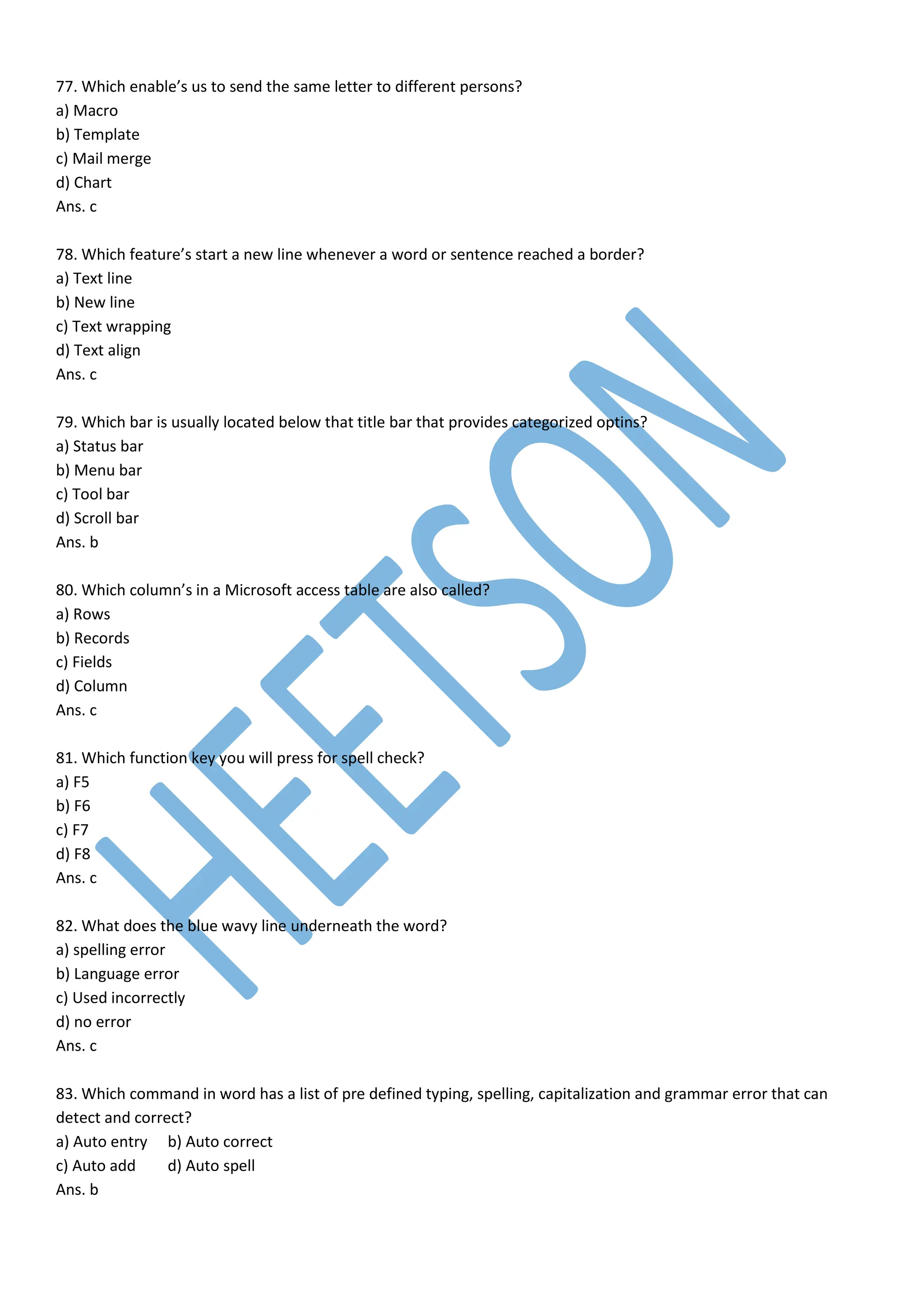77. Which enable’s us to send the same letter to different persons?
a) Macro
b) Template
c) Mail merge
d) Chart
Ans. c
78. Which feature’s start a new line whenever a word or sentence reached a border?
a) Text line
b) New line
c) Text wrapping
d) Text align
Ans. c
79. Which bar is usually located below that title bar that provides categorized optins?
a) Status bar
b) Menu bar
c) Tool bar
d) Scroll bar
Ans. b
80. Which column’s in a Microsoft access table are also called?
a) Rows
b) Records
c) Fields
d) Column
Ans. c
81. Which function key you will press for spell check?
a) F5
b) F6
c) F7
d) F8
Ans. c
82. What does the blue wavy line underneath the word?
a) spelling error
b) Language error
c) Used incorrectly
d) no error
Ans. c
83. Which command in word has a list of pre defined typing, spelling, capitalization and grammar error that can
detect and correct?
a) Auto entry b) Auto correct
c) Auto add d) Auto spell
Ans. b
 