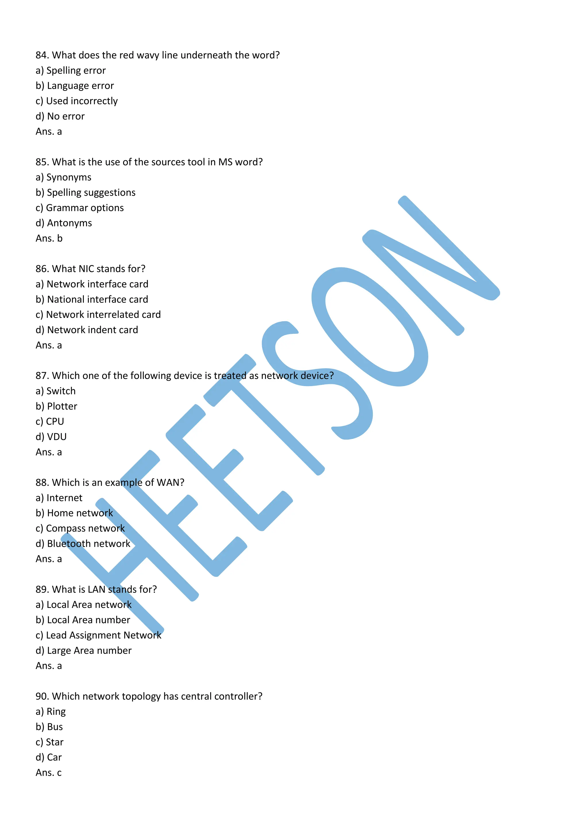 84. What does the red wavy line underneath the word?
a) Spelling error
b) Language error
c) Used incorrectly
d) No error
Ans. a
85. What is the use of the sources tool in MS word?
a) Synonyms
b) Spelling suggestions
c) Grammar options
d) Antonyms
Ans. b
86. What NIC stands for?
a) Network interface card
b) National interface card
c) Network interrelated card
d) Network indent card
Ans. a
87. Which one of the following device is treated as network device?
a) Switch
b) Plotter
c) CPU
d) VDU
Ans. a
88. Which is an example of WAN?
a) Internet
b) Home network
c) Compass network
d) Bluetooth network
Ans. a
89. What is LAN stands for?
a) Local Area network
b) Local Area number
c) Lead Assignment Network
d) Large Area number
Ans. a
90. Which network topology has central controller?
a) Ring
b) Bus
c) Star
d) Car
Ans. c
 