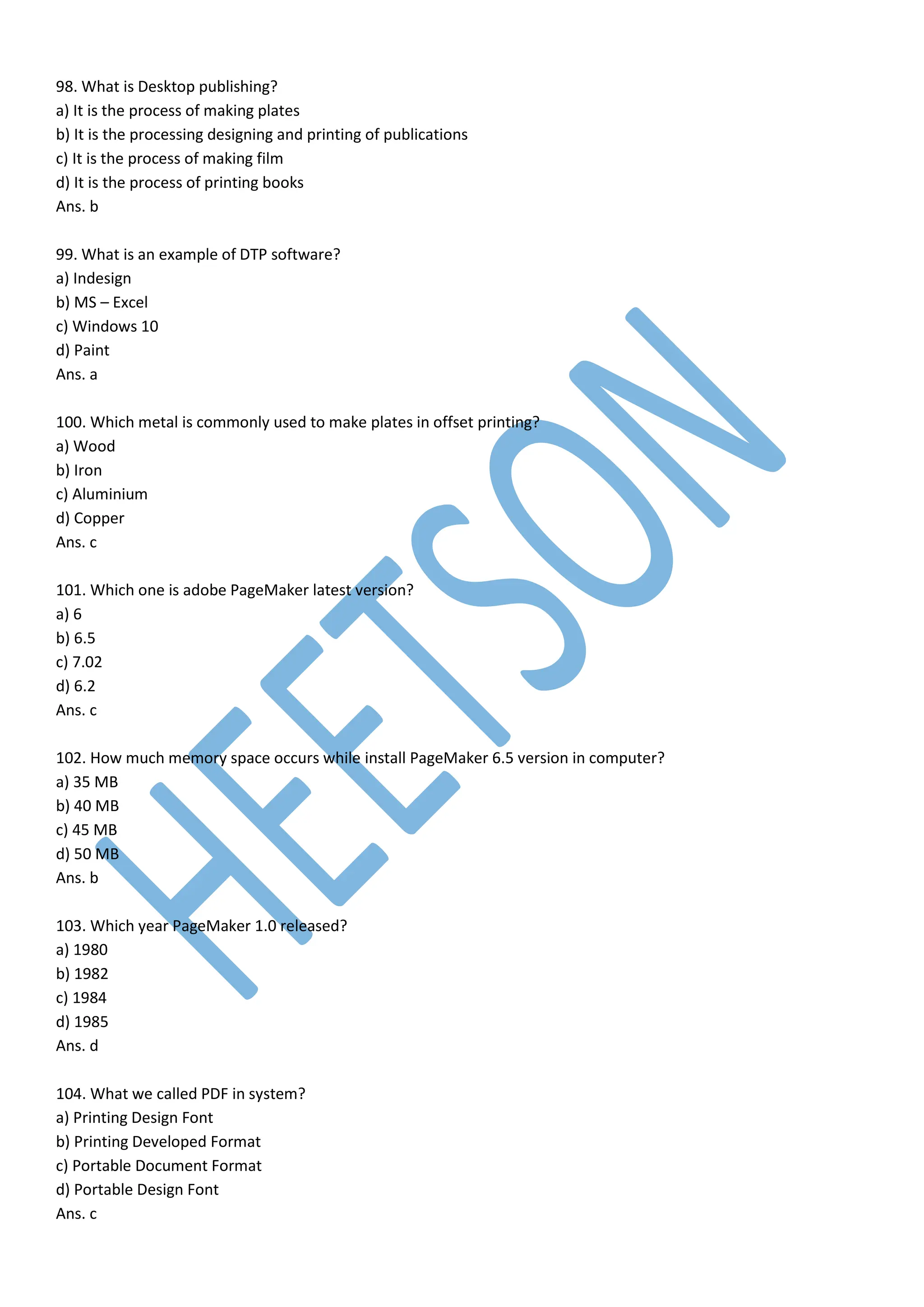 98. What is Desktop publishing?
a) It is the process of making plates
b) It is the processing designing and printing of publications
c) It is the process of making film
d) It is the process of printing books
Ans. b
99. What is an example of DTP software?
a) Indesign
b) MS – Excel
c) Windows 10
d) Paint
Ans. a
100. Which metal is commonly used to make plates in offset printing?
a) Wood
b) Iron
c) Aluminium
d) Copper
Ans. c
101. Which one is adobe PageMaker latest version?
a) 6
b) 6.5
c) 7.02
d) 6.2
Ans. c
102. How much memory space occurs while install PageMaker 6.5 version in computer?
a) 35 MB
b) 40 MB
c) 45 MB
d) 50 MB
Ans. b
103. Which year PageMaker 1.0 released?
a) 1980
b) 1982
c) 1984
d) 1985
Ans. d
104. What we called PDF in system?
a) Printing Design Font
b) Printing Developed Format
c) Portable Document Format
d) Portable Design Font
Ans. c
 